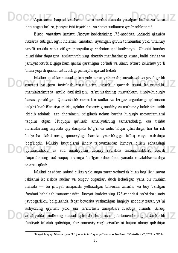 Agar   ariza   haqiqatdan   ham   o‘zaro   rozilik   asosida   yozilgan   bo‘lsa   va   zarar
qoplangan bo‘lsa, jinoyat ishi tugatiladi va shaxs sudlanmagan hisoblanadi 7
.
Biroq,   yarashuv   instituti   Jinoyat   kodeksining   173-moddasi   ikkinchi   qismida
nazarda tutilgan og‘ir holatlar, masalan, uyushgan guruh tomonidan yoki umumiy
xavfli   usulda   sodir   etilgan   jinoyatlarga   nisbatan   qo‘llanilmaydi.   Chunki   bunday
qilmishlar faqatgina jabrlanuvchining shaxsiy manfaatlariga emas, balki davlat va
jamiyat xavfsizligiga ham qarshi qaratilgan bo‘ladi va ularni o‘zaro kelishuv yo‘li
bilan yopish qonun ustuvorligi prinsiplariga zid keladi.
Mulkni qasddan nobud qilish yoki zarar yetkazish jinoyati uchun javobgarlik
asoslari   va   jazo   tayinlash   masalalarini   tizimli   o‘rganish   shuni   ko‘rsatadiki,
mamlakatimizda   mulk   daxlsizligini   ta’minlashning   mustahkam   jinoiy-huquqiy
bazasi   yaratilgan.   Qonunchilik   normalari   sudlar   va   tergov   organlariga   qilmishni
to‘g‘ri kvalifikatsiya qilish, aybdor shaxsning moddiy va ma’naviy holatidan kelib
chiqib   adolatli   jazo   choralarini   belgilash   uchun   barcha   huquqiy   mexanizmlarni
taqdim   etgan.   Huquqni   qo‘llash   amaliyotining   samaradorligi   esa   ushbu
normalarning   hayotda   qay   darajada   to‘g‘ri   va   xolis   talqin   qilinishiga,   har   bir   ish
bo‘yicha   dalillarning   qonuniyligi   hamda   yetarliligiga   to‘liq   rioya   etilishiga
bog‘liqdir.   Mulkiy   huquqlarni   jinoiy   tajovuzlardan   himoya   qilish   sohasidagi
qonunchilikni   va   sud   amaliyotini   doimiy   ravishda   takomillashtirib   borish
fuqarolarning   sud-huquq   tizimiga   bo‘lgan   ishonchini   yanada   mustahkamlashga
xizmat qiladi.
Mulkni qasddan nobud qilish yoki unga zarar yetkazish bilan bog‘liq jinoyat
ishlarini   ko‘rishda   sudlar   va   tergov   organlari   duch   keladigan   yana   bir   muhim
masala   —   bu   jinoyat   natijasida   yetkazilgan   bilvosita   zararlar   va   boy   berilgan
foydani baholash muammosidir. Jinoyat kodeksining 173-moddasi bo‘yicha jinoiy
javobgarlikni   belgilashda   faqat   bevosita   yetkazilgan   haqiqiy   moddiy   zarar,   ya’ni
ashyoning   qiymati   yoki   uni   ta’mirlash   xarajatlari   hisobga   olinadi.   Biroq,
amaliyotda   mulkning   nobud   qilinishi   ko‘pincha   jabrlanuvchining   tadbirkorlik
faoliyati   to‘xtab   qolishiga,   shartnomaviy   majburiyatlarini   bajara   olmay   qolishiga
7
Jinoyat huquqi. Maxsus qism. Solijonov A.A. O‘quv qo‘llanma. – Toshkent: “Voris-Nashr”, 2022. – 580 b.
21 