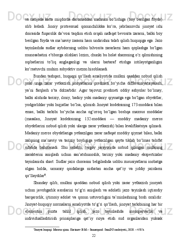 va   natijada   katta   miqdorda   daromaddan   mahrum   bo‘lishiga   (boy   berilgan   foyda)
olib   keladi.   Jinoiy   protsessual   qonunchilikka   ko‘ra,   jabrlanuvchi   jinoyat   ishi
doirasida fuqarolik da’vosi taqdim etish orqali nafaqat bevosita zararni, balki boy
berilgan foyda va ma’naviy zararni ham undirishni talab qilish huquqiga ega. Jazo
tayinlashda   sudlar   aybdorning   ushbu   bilvosita   zararlarni   ham   qoplashga   bo‘lgan
munosabatini e’tiborga olishlari lozim, chunki bu holat shaxsning o‘z qilmishining
oqibatlarini   to‘liq   anglaganligi   va   ularni   bartaraf   etishga   intilayotganligini
ko‘rsatuvchi muhim subyektiv mezon hisoblanadi.
Bundan tashqari,  huquqni  qo‘llash  amaliyotida mulkni  qasddan  nobud qilish
yoki   unga   zarar   yetkazish   jinoyatlarini   predmeti   bo‘yicha   differensiyatsiyalash,
ya’ni   farqlash   o‘ta   dolzarbdir.   Agar   tajovuz   predmeti   oddiy   ashyolar   bo‘lmay,
balki alohida tarixiy, ilmiy, badiiy yoki madaniy qiymatga ega bo‘lgan obyektlar,
yodgorliklar yoki hujjatlar bo‘lsa, qilmish Jinoyat kodeksining 173-moddasi bilan
emas,   balki   tarkibi   bo‘yicha   ancha   og‘irroq   bo‘lgan   boshqa   maxsus   moddalar
(masalan,   Jinoyat   kodeksining   132-moddasi   —   moddiy   madaniy   meros
obyektlarini nobud qilish yoki ularga zarar yetkazish) bilan kvalifikatsiya qilinadi.
Madaniy meros obyektlariga yetkazilgan zarar nafaqat moddiy qiymat bilan, balki
xalqning   ma’naviy   va   tarixiy   boyligiga   yetkazilgan   qayta   tiklab   bo‘lmas   talofat
sifatida   baholanadi.   Shu   sababli,   tergov   jarayonida   nobud   qilingan   mulkning
xarakterini   aniqlash   uchun   san’atshunoslik,   tarixiy   yoki   madaniy   ekspertizalar
tayinlanishi shart. Sudlar jazo chorasini belgilashda ushbu xususiyatlarni inobatga
olgan   holda,   umumiy   qoidalarga   nisbatan   ancha   qat’iy   va   jiddiy   jazolarni
qo‘llaydilar 8
.
Shunday   qilib,   mulkni   qasddan   nobud   qilish   yoki   zarar   yetkazish   jinoyati
uchun   javobgarlik   asoslarini   to‘g‘ri   aniqlash   va   adolatli   jazo   tayinlash   iqtisodiy
barqarorlik,   ijtimoiy   adolat   va   qonun   ustuvorligini   ta’minlashning   bosh   omilidir.
Jinoyat-huquqiy normalarni amaliyotda to‘g‘ri qo‘llash, jinoyat tarkibining har bir
elementini   puxta   tahlil   qilish,   jazo   tayinlashda   insonparvarlik   va
individuallashtirish   prinsiplariga   qat’iy   rioya   etish   sud   organlaridan   yuksak
8
Jinoyat huquqi: Maxsus qism. Karimov B.M.– Samarqand: SamDU nashriyoti, 2020. – 458 b.
22 