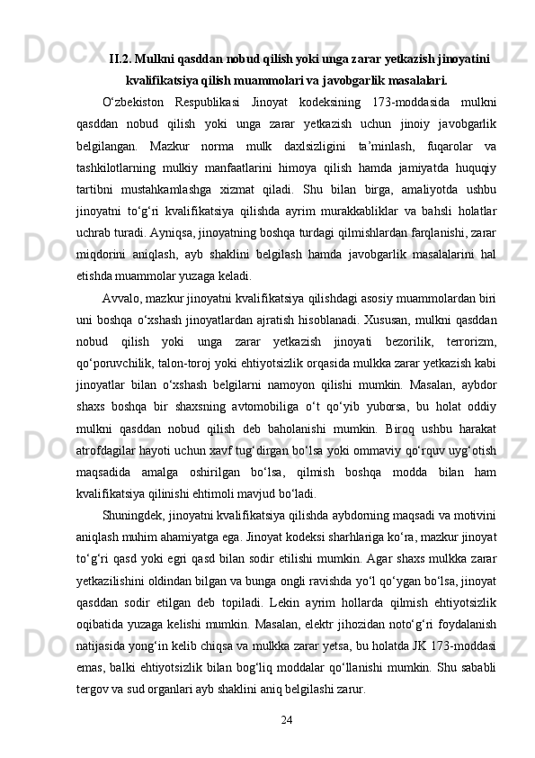 II.2. Mulkni qasddan nobud qilish yoki unga zarar yetkazish jinoyatini
kvalifikatsiya qilish muammolari va javobgarlik masalalari.
O‘zbekiston   Respublikasi   Jinoyat   kodeksining   173-moddasida   mulkni
qasddan   nobud   qilish   yoki   unga   zarar   yetkazish   uchun   jinoiy   javobgarlik
belgilangan.   Mazkur   norma   mulk   daxlsizligini   ta’minlash,   fuqarolar   va
tashkilotlarning   mulkiy   manfaatlarini   himoya   qilish   hamda   jamiyatda   huquqiy
tartibni   mustahkamlashga   xizmat   qiladi.   Shu   bilan   birga,   amaliyotda   ushbu
jinoyatni   to‘g‘ri   kvalifikatsiya   qilishda   ayrim   murakkabliklar   va   bahsli   holatlar
uchrab turadi. Ayniqsa, jinoyatning boshqa turdagi qilmishlardan farqlanishi, zarar
miqdorini   aniqlash,   ayb   shaklini   belgilash   hamda   javobgarlik   masalalarini   hal
etishda muammolar yuzaga keladi.
Avvalo, mazkur jinoyatni kvalifikatsiya qilishdagi asosiy muammolardan biri
uni   boshqa  o‘xshash  jinoyatlardan  ajratish  hisoblanadi.   Xususan,   mulkni   qasddan
nobud   qilish   yoki   unga   zarar   yetkazish   jinoyati   bezorilik,   terrorizm,
qo‘poruvchilik, talon-toroj yoki ehtiyotsizlik orqasida mulkka zarar yetkazish kabi
jinoyatlar   bilan   o‘xshash   belgilarni   namoyon   qilishi   mumkin.   Masalan,   aybdor
shaxs   boshqa   bir   shaxsning   avtomobiliga   o‘t   qo‘yib   yuborsa,   bu   holat   oddiy
mulkni   qasddan   nobud   qilish   deb   baholanishi   mumkin.   Biroq   ushbu   harakat
atrofdagilar hayoti uchun xavf tug‘dirgan bo‘lsa yoki ommaviy qo‘rquv uyg‘otish
maqsadida   amalga   oshirilgan   bo‘lsa,   qilmish   boshqa   modda   bilan   ham
kvalifikatsiya qilinishi ehtimoli mavjud bo‘ladi.
Shuningdek, jinoyatni kvalifikatsiya qilishda aybdorning maqsadi va motivini
aniqlash muhim ahamiyatga ega. Jinoyat kodeksi sharhlariga ko‘ra, mazkur jinoyat
to‘g‘ri   qasd   yoki   egri   qasd   bilan  sodir   etilishi   mumkin.   Agar   shaxs   mulkka  zarar
yetkazilishini oldindan bilgan va bunga ongli ravishda yo‘l qo‘ygan bo‘lsa, jinoyat
qasddan   sodir   etilgan   deb   topiladi.   Lekin   ayrim   hollarda   qilmish   ehtiyotsizlik
oqibatida yuzaga kelishi  mumkin. Masalan, elektr jihozidan noto‘g‘ri  foydalanish
natijasida yong‘in kelib chiqsa va mulkka zarar yetsa, bu holatda JK 173-moddasi
emas,   balki   ehtiyotsizlik   bilan   bog‘liq   moddalar   qo‘llanishi   mumkin.   Shu  sababli
tergov va sud organlari ayb shaklini aniq belgilashi zarur.
24 