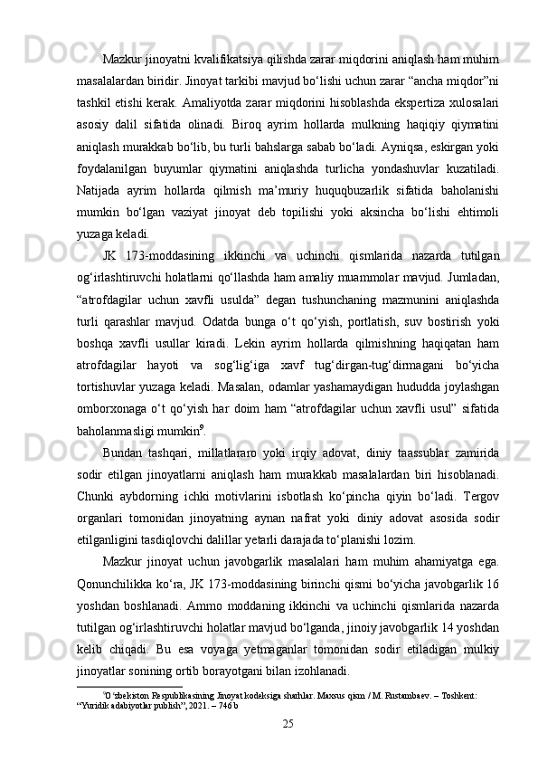 Mazkur jinoyatni kvalifikatsiya qilishda zarar miqdorini aniqlash ham muhim
masalalardan biridir. Jinoyat tarkibi mavjud bo‘lishi uchun zarar “ancha miqdor”ni
tashkil etishi kerak. Amaliyotda zarar miqdorini hisoblashda  ekspertiza xulosalari
asosiy   dalil   sifatida   olinadi.   Biroq   ayrim   hollarda   mulkning   haqiqiy   qiymatini
aniqlash murakkab bo‘lib, bu turli bahslarga sabab bo‘ladi. Ayniqsa, eskirgan yoki
foydalanilgan   buyumlar   qiymatini   aniqlashda   turlicha   yondashuvlar   kuzatiladi.
Natijada   ayrim   hollarda   qilmish   ma’muriy   huquqbuzarlik   sifatida   baholanishi
mumkin   bo‘lgan   vaziyat   jinoyat   deb   topilishi   yoki   aksincha   bo‘lishi   ehtimoli
yuzaga keladi.
JK   173-moddasining   ikkinchi   va   uchinchi   qismlarida   nazarda   tutilgan
og‘irlashtiruvchi holatlarni qo‘llashda ham amaliy muammolar mavjud. Jumladan,
“atrofdagilar   uchun   xavfli   usulda”   degan   tushunchaning   mazmunini   aniqlashda
turli   qarashlar   mavjud.   Odatda   bunga   o‘t   qo‘yish,   portlatish,   suv   bostirish   yoki
boshqa   xavfli   usullar   kiradi.   Lekin   ayrim   hollarda   qilmishning   haqiqatan   ham
atrofdagilar   hayoti   va   sog‘lig‘iga   xavf   tug‘dirgan-tug‘dirmagani   bo‘yicha
tortishuvlar yuzaga keladi. Masalan, odamlar yashamaydigan hududda joylashgan
omborxonaga   o‘t   qo‘yish   har   doim   ham   “atrofdagilar   uchun   xavfli   usul”   sifatida
baholanmasligi mumkin 9
.
Bundan   tashqari,   millatlararo   yoki   irqiy   adovat,   diniy   taassublar   zamirida
sodir   etilgan   jinoyatlarni   aniqlash   ham   murakkab   masalalardan   biri   hisoblanadi.
Chunki   aybdorning   ichki   motivlarini   isbotlash   ko‘pincha   qiyin   bo‘ladi.   Tergov
organlari   tomonidan   jinoyatning   aynan   nafrat   yoki   diniy   adovat   asosida   sodir
etilganligini tasdiqlovchi dalillar yetarli darajada to‘planishi lozim.
Mazkur   jinoyat   uchun   javobgarlik   masalalari   ham   muhim   ahamiyatga   ega.
Qonunchilikka ko‘ra, JK 173-moddasining birinchi qismi bo‘yicha javobgarlik 16
yoshdan   boshlanadi.   Ammo   moddaning   ikkinchi   va   uchinchi   qismlarida   nazarda
tutilgan og‘irlashtiruvchi holatlar mavjud bo‘lganda, jinoiy javobgarlik 14 yoshdan
kelib   chiqadi.   Bu   esa   voyaga   yetmaganlar   tomonidan   sodir   etiladigan   mulkiy
jinoyatlar sonining ortib borayotgani bilan izohlanadi.
9
O zbekiston Respublikasining Jinoyat kodeksiga sharhlar. Maxsus qism / M. Rustambaev. – Toshkent: ʻ
“Yuridik adabiyotlar publish”, 2021. – 746 b
25 