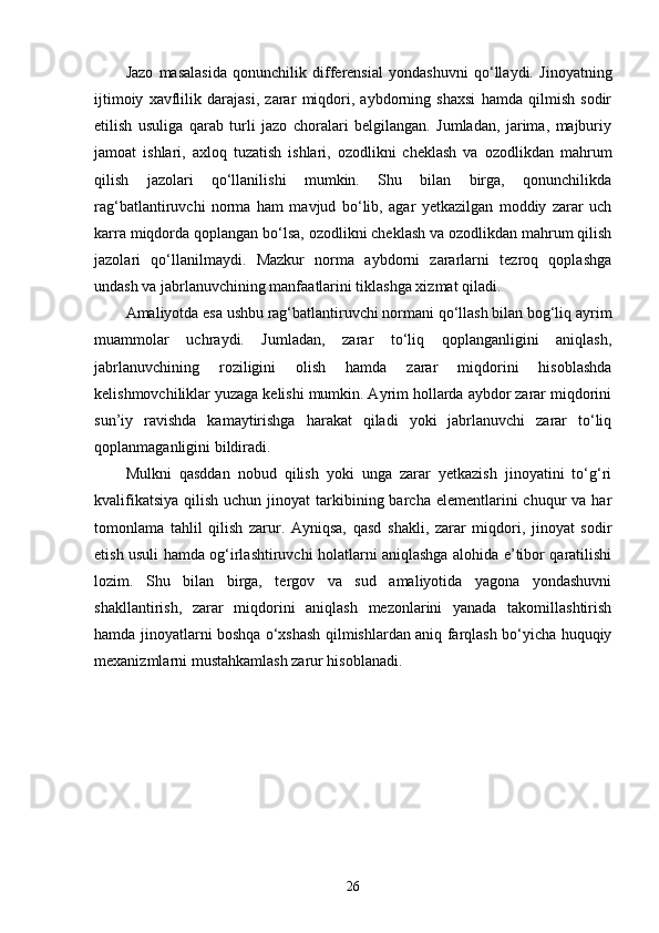 Jazo   masalasida   qonunchilik   differensial   yondashuvni   qo‘llaydi.   Jinoyatning
ijtimoiy   xavflilik   darajasi,   zarar   miqdori,   aybdorning   shaxsi   hamda   qilmish   sodir
etilish   usuliga   qarab   turli   jazo   choralari   belgilangan.   Jumladan,   jarima,   majburiy
jamoat   ishlari,   axloq   tuzatish   ishlari,   ozodlikni   cheklash   va   ozodlikdan   mahrum
qilish   jazolari   qo‘llanilishi   mumkin.   Shu   bilan   birga,   qonunchilikda
rag‘batlantiruvchi   norma   ham   mavjud   bo‘lib,   agar   yetkazilgan   moddiy   zarar   uch
karra miqdorda qoplangan bo‘lsa, ozodlikni cheklash va ozodlikdan mahrum qilish
jazolari   qo‘llanilmaydi.   Mazkur   norma   aybdorni   zararlarni   tezroq   qoplashga
undash va jabrlanuvchining manfaatlarini tiklashga xizmat qiladi.
Amaliyotda esa ushbu rag‘batlantiruvchi normani qo‘llash bilan bog‘liq ayrim
muammolar   uchraydi.   Jumladan,   zarar   to‘liq   qoplanganligini   aniqlash,
jabrlanuvchining   roziligini   olish   hamda   zarar   miqdorini   hisoblashda
kelishmovchiliklar yuzaga kelishi mumkin. Ayrim hollarda aybdor zarar miqdorini
sun’iy   ravishda   kamaytirishga   harakat   qiladi   yoki   jabrlanuvchi   zarar   to‘liq
qoplanmaganligini bildiradi.
Mulkni   qasddan   nobud   qilish   yoki   unga   zarar   yetkazish   jinoyatini   to‘g‘ri
kvalifikatsiya  qilish  uchun  jinoyat  tarkibining barcha  elementlarini  chuqur  va  har
tomonlama   tahlil   qilish   zarur.   Ayniqsa,   qasd   shakli,   zarar   miqdori,   jinoyat   sodir
etish usuli hamda og‘irlashtiruvchi holatlarni aniqlashga alohida e’tibor qaratilishi
lozim.   Shu   bilan   birga,   tergov   va   sud   amaliyotida   yagona   yondashuvni
shakllantirish,   zarar   miqdorini   aniqlash   mezonlarini   yanada   takomillashtirish
hamda jinoyatlarni boshqa o‘xshash qilmishlardan aniq farqlash bo‘yicha huquqiy
mexanizmlarni mustahkamlash zarur hisoblanadi.
26 