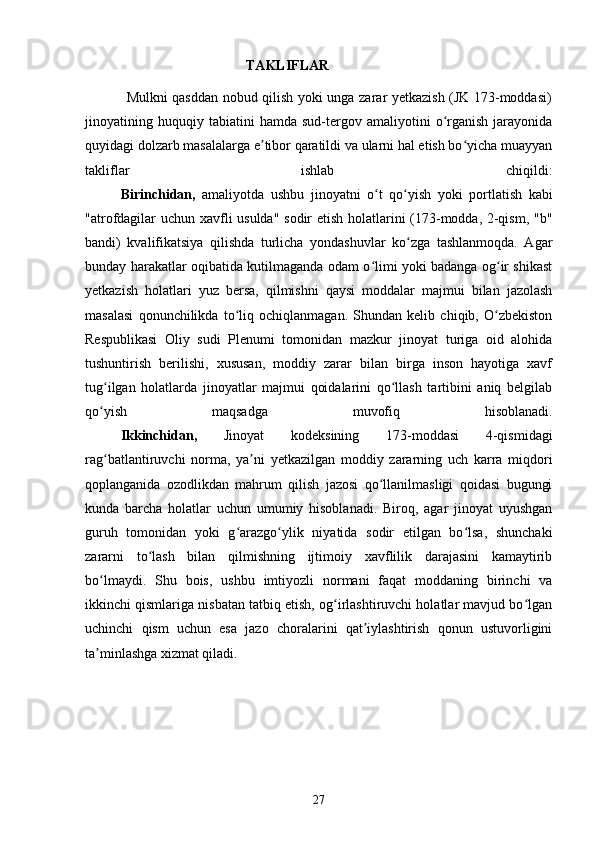                                               TAKLIFLAR
                 Mulkni qasddan nobud qilish yoki unga zarar yetkazish (JK 173-moddasi)
jinoyatining  huquqiy  tabiatini   hamda   sud-tergov   amaliyotini   o rganish   jarayonidaʻ
quyidagi dolzarb masalalarga e tibor qaratildi va ularni hal etish bo yicha muayyan	
ʼ ʻ
takliflar   ishlab   chiqildi:
Birinchidan,   amaliyotda   ushbu   jinoyatni   o t   qo yish   yoki   portlatish   kabi	
ʻ ʻ
"atrofdagilar uchun xavfli usulda" sodir etish holatlarini (173-modda, 2-qism, "b"
bandi)   kvalifikatsiya   qilishda   turlicha   yondashuvlar   ko zga   tashlanmoqda.   Agar	
ʻ
bunday harakatlar oqibatida kutilmaganda odam o limi yoki badanga og ir shikast	
ʻ ʻ
yetkazish   holatlari   yuz   bersa,   qilmishni   qaysi   moddalar   majmui   bilan   jazolash
masalasi   qonunchilikda   to liq   ochiqlanmagan.   Shundan   kelib   chiqib,   O zbekiston	
ʻ ʻ
Respublikasi   Oliy   sudi   Plenumi   tomonidan   mazkur   jinoyat   turiga   oid   alohida
tushuntirish   berilishi,   xususan,   moddiy   zarar   bilan   birga   inson   hayotiga   xavf
tug ilgan   holatlarda   jinoyatlar   majmui   qoidalarini   qo llash   tartibini   aniq   belgilab	
ʻ ʻ
qo yish   maqsadga   muvofiq   hisoblanadi.
ʻ
Ikkinchidan,   Jinoyat   kodeksining   173-moddasi   4-qismidagi
rag batlantiruvchi   norma,   ya ni   yetkazilgan   moddiy   zararning   uch   karra   miqdori
ʻ ʼ
qoplanganida   ozodlikdan   mahrum   qilish   jazosi   qo llanilmasligi   qoidasi   bugungi	
ʻ
kunda   barcha   holatlar   uchun   umumiy   hisoblanadi.   Biroq,   agar   jinoyat   uyushgan
guruh   tomonidan   yoki   g arazgo ylik   niyatida   sodir   etilgan   bo lsa,   shunchaki	
ʻ ʻ ʻ
zararni   to lash   bilan   qilmishning   ijtimoiy   xavflilik   darajasini   kamaytirib	
ʻ
bo lmaydi.   Shu   bois,   ushbu   imtiyozli   normani   faqat   moddaning   birinchi   va	
ʻ
ikkinchi qismlariga nisbatan tatbiq etish, og irlashtiruvchi holatlar mavjud bo lgan	
ʻ ʻ
uchinchi   qism   uchun   esa   jazo   choralarini   qat iylashtirish   qonun   ustuvorligini	
ʼ
ta minlashga xizmat qiladi.	
ʼ
27 
