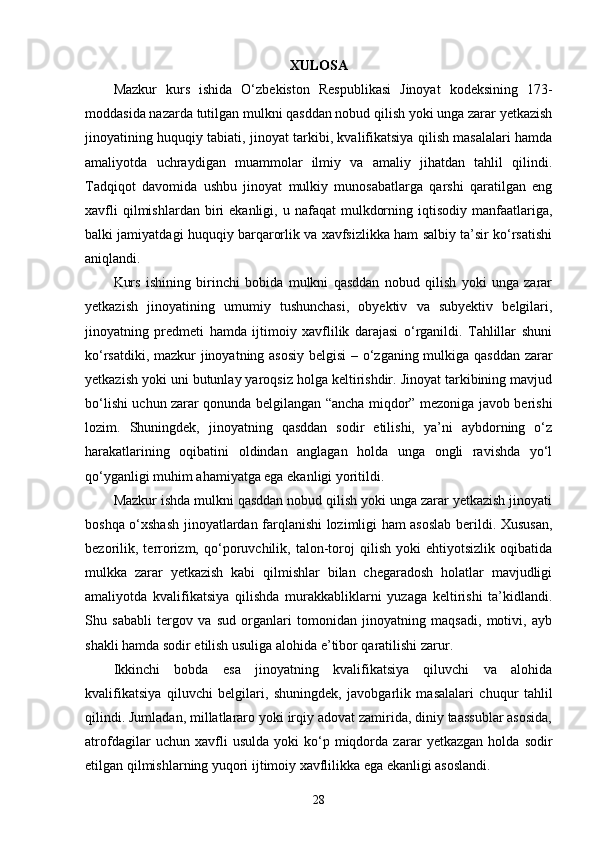 XULOSA
Mazkur   kurs   ishida   O‘zbekiston   Respublikasi   Jinoyat   kodeksining   173-
moddasida nazarda tutilgan mulkni qasddan nobud qilish yoki unga zarar yetkazish
jinoyatining huquqiy tabiati, jinoyat tarkibi, kvalifikatsiya qilish masalalari hamda
amaliyotda   uchraydigan   muammolar   ilmiy   va   amaliy   jihatdan   tahlil   qilindi.
Tadqiqot   davomida   ushbu   jinoyat   mulkiy   munosabatlarga   qarshi   qaratilgan   eng
xavfli  qilmishlardan  biri   ekanligi,  u  nafaqat   mulkdorning  iqtisodiy  manfaatlariga,
balki jamiyatdagi huquqiy barqarorlik va xavfsizlikka ham salbiy ta’sir ko‘rsatishi
aniqlandi.
Kurs   ishining   birinchi   bobida   mulkni   qasddan   nobud   qilish   yoki   unga   zarar
yetkazish   jinoyatining   umumiy   tushunchasi,   obyektiv   va   subyektiv   belgilari,
jinoyatning   predmeti   hamda   ijtimoiy   xavflilik   darajasi   o‘rganildi.   Tahlillar   shuni
ko‘rsatdiki, mazkur jinoyatning asosiy belgisi  – o‘zganing mulkiga qasddan zarar
yetkazish yoki uni butunlay yaroqsiz holga keltirishdir. Jinoyat tarkibining mavjud
bo‘lishi uchun zarar qonunda belgilangan “ancha miqdor” mezoniga javob berishi
lozim.   Shuningdek,   jinoyatning   qasddan   sodir   etilishi,   ya’ni   aybdorning   o‘z
harakatlarining   oqibatini   oldindan   anglagan   holda   unga   ongli   ravishda   yo‘l
qo‘yganligi muhim ahamiyatga ega ekanligi yoritildi.
Mazkur ishda mulkni qasddan nobud qilish yoki unga zarar yetkazish jinoyati
boshqa o‘xshash jinoyatlardan farqlanishi lozimligi ham asoslab berildi. Xususan,
bezorilik,   terrorizm,   qo‘poruvchilik,   talon-toroj   qilish   yoki   ehtiyotsizlik   oqibatida
mulkka   zarar   yetkazish   kabi   qilmishlar   bilan   chegaradosh   holatlar   mavjudligi
amaliyotda   kvalifikatsiya   qilishda   murakkabliklarni   yuzaga   keltirishi   ta’kidlandi.
Shu   sababli   tergov   va   sud   organlari   tomonidan   jinoyatning   maqsadi,   motivi,   ayb
shakli hamda sodir etilish usuliga alohida e’tibor qaratilishi zarur.
Ikkinchi   bobda   esa   jinoyatning   kvalifikatsiya   qiluvchi   va   alohida
kvalifikatsiya   qiluvchi   belgilari,   shuningdek,   javobgarlik   masalalari   chuqur   tahlil
qilindi. Jumladan, millatlararo yoki irqiy adovat zamirida, diniy taassublar asosida,
atrofdagilar   uchun   xavfli   usulda   yoki   ko‘p   miqdorda   zarar   yetkazgan   holda   sodir
etilgan qilmishlarning yuqori ijtimoiy xavflilikka ega ekanligi asoslandi.
28 