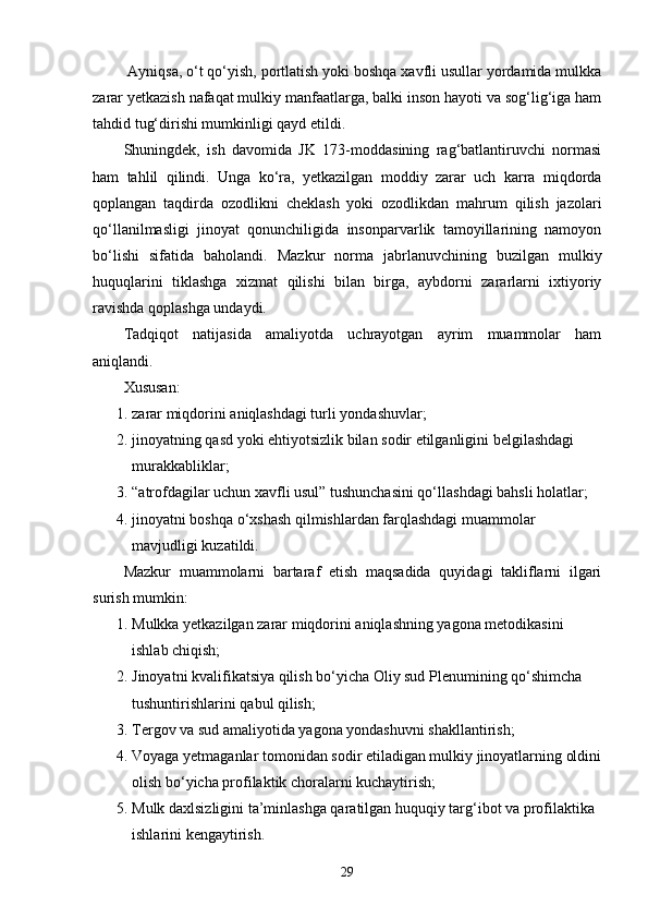 Ayniqsa, o‘t qo‘yish, portlatish yoki boshqa xavfli usullar yordamida mulkka
zarar yetkazish nafaqat mulkiy manfaatlarga, balki inson hayoti va sog‘lig‘iga ham
tahdid tug‘dirishi mumkinligi qayd etildi.
Shuningdek,   ish   davomida   JK   173-moddasining   rag‘batlantiruvchi   normasi
ham   tahlil   qilindi.   Unga   ko‘ra,   yetkazilgan   moddiy   zarar   uch   karra   miqdorda
qoplangan   taqdirda   ozodlikni   cheklash   yoki   ozodlikdan   mahrum   qilish   jazolari
qo‘llanilmasligi   jinoyat   qonunchiligida   insonparvarlik   tamoyillarining   namoyon
bo‘lishi   sifatida   baholandi.   Mazkur   norma   jabrlanuvchining   buzilgan   mulkiy
huquqlarini   tiklashga   xizmat   qilishi   bilan   birga,   aybdorni   zararlarni   ixtiyoriy
ravishda qoplashga undaydi.
Tadqiqot   natijasida   amaliyotda   uchrayotgan   ayrim   muammolar   ham
aniqlandi.
Xususan:
1. zarar miqdorini aniqlashdagi turli yondashuvlar; 
2. jinoyatning qasd yoki ehtiyotsizlik bilan sodir etilganligini belgilashdagi 
murakkabliklar; 
3. “atrofdagilar uchun xavfli usul” tushunchasini qo‘llashdagi bahsli holatlar; 
4. jinoyatni boshqa o‘xshash qilmishlardan farqlashdagi muammolar 
mavjudligi kuzatildi. 
Mazkur   muammolarni   bartaraf   etish   maqsadida   quyidagi   takliflarni   ilgari
surish mumkin:
1. Mulkka yetkazilgan zarar miqdorini aniqlashning yagona metodikasini 
ishlab chiqish; 
2. Jinoyatni kvalifikatsiya qilish bo‘yicha Oliy sud Plenumining qo‘shimcha 
tushuntirishlarini qabul qilish; 
3. Tergov va sud amaliyotida yagona yondashuvni shakllantirish; 
4. Voyaga yetmaganlar tomonidan sodir etiladigan mulkiy jinoyatlarning oldini
olish bo‘yicha profilaktik choralarni kuchaytirish; 
5. Mulk daxlsizligini ta’minlashga qaratilgan huquqiy targ‘ibot va profilaktika 
ishlarini kengaytirish. 
29 