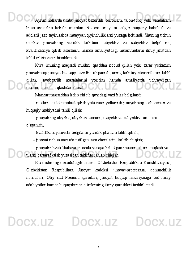 Ayrim hollarda ushbu jinoyat bezorilik, terrorizm, talon-toroj yoki vandalizm
bilan   aralashib   ketishi   mumkin.   Bu   esa   jinoyatni   to‘g‘ri   huquqiy   baholash   va
adolatli jazo tayinlashda muayyan qiyinchiliklarni yuzaga keltiradi. Shuning uchun
mazkur   jinoyatning   yuridik   tarkibini,   obyektiv   va   subyektiv   belgilarini,
kvalifikatsiya   qilish   asoslarini   hamda   amaliyotdagi   muammolarni   ilmiy   jihatdan
tahlil qilish zarur hisoblanadi.
Kurs   ishining   maqsadi   mulkni   qasddan   nobud   qilish   yoki   zarar   yetkazish
jinoyatining jinoyat-huquqiy tavsifini o‘rganish, uning tarkibiy elementlarini tahlil
qilish,   javobgarlik   masalalarini   yoritish   hamda   amaliyotda   uchraydigan
muammolarni aniqlashdan iborat.
Mazkur maqsaddan kelib chiqib quyidagi vazifalar belgilandi:
– mulkni qasddan nobud qilish yoki zarar yetkazish jinoyatining tushunchasi va
huquqiy mohiyatini tahlil qilish;
– jinoyatning obyekti, obyektiv tomoni, subyekti va subyektiv tomonini 
o‘rganish;
– kvalifikatsiyalovchi belgilarni yuridik jihatdan tahlil qilish;
– jinoyat uchun nazarda tutilgan jazo choralarini ko‘rib chiqish;
– jinoyatni kvalifikatsiya qilishda yuzaga keladigan muammolarni aniqlash va 
ularni bartaraf etish yuzasidan takliflar ishlab chiqish.
Kurs ishining metodologik asosini  O‘zbekiston Respublikasi  Konstitutsiyasi,
O‘zbekiston   Respublikasi   Jinoyat   kodeksi,   jinoyat-protsessual   qonunchilik
normalari,   Oliy   sud   Plenumi   qarorlari,   jinoyat   huquqi   nazariyasiga   oid   ilmiy
adabiyotlar hamda huquqshunos olimlarning ilmiy qarashlari tashkil etadi.
3 
