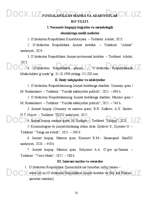 FOYDALANILGAN MANBA VA ADABIYOTLAR
RO‘YXATI.
I. Normativ huquqiy hujjatlar va metodologik
ahamiyatga molik nashrlar
1.  O‘zbekiston Respublikasi Konstitutsiyasi. – Toshkent: Adolat, 2023.
2.   O‘zbekiston   Respublikasi   Jinoyat   kodeksi.   –   Toshkent:   “Adolat”
nashriyoti, 2024.
3. O‘zbekiston Respublikasi Jinoyat-protsessual kodeksi. – Toshkent: Adolat,
2023.
4.   O zbekiston   Respublikasi  ʻ qonuni,   ,   “O zbekiston   Respublikasida	ʻ
Mulkchilikto g risida”gi. 31.10.1990 yildagi 152-XII-son.	
ʻ ʻ
II. Ilmiy tadqiqotlar va adabiyotlar
1.   O zbekiston Respublikasining Jinoyat kodeksiga sharhlar. Umumiy qism /	
ʻ
M. Rustambaev. – Toshkent: “Yuridik adabiyotlar publish”, 2021. – 696 b
2.   O zbekiston   Respublikasining   Jinoyat   kodeksiga   sharhlar.   Maxsus   qism   /
ʻ
M. Rustambaev. – Toshkent: “Yuridik adabiyotlar publish”, 2021. – 746 b
3.   Jinoyat   huquqi   (Umumiy   va   maxsus   qism).   R.R.   Zufarov,   A.X.   Saidov,
H.T. Hojiev. – Toshkent: TDYU nashriyoti, 2022.
4. Jinoyat huquqi maxsus qismi. M. Sodiqov. – Toshkent: “Huquq”, 2021.
5. Kriminologiya va jinoyatchilikning oldini olish. Qodirov S., Ziyodov O. –
Toshkent: “Yangi asr avlodi”, 2021. – 340 b.
6.   Jinoyat   huquqi:   Maxsus   qism.   Karimov   B.M.–   Samarqand:   SamDU
nashriyoti, 2020. – 458 b.
7.   Jinoyat   huquqi.   Maxsus   qism.   Solijonov   A.A.   O‘quv   qo‘llanma.   –
Toshkent: “Voris-Nashr”, 2022. – 580 b.
III. Internet saytlar va resurslar
1. O‘zbekiston Respublikasi Qonunchilik ma’lumotlari milliy bazasi – 
www.lex.uz (O‘zbekiston Respublikasi Jinoyat kodeksi va Oliy sud Plenum 
qarorlari matnlari).
31 