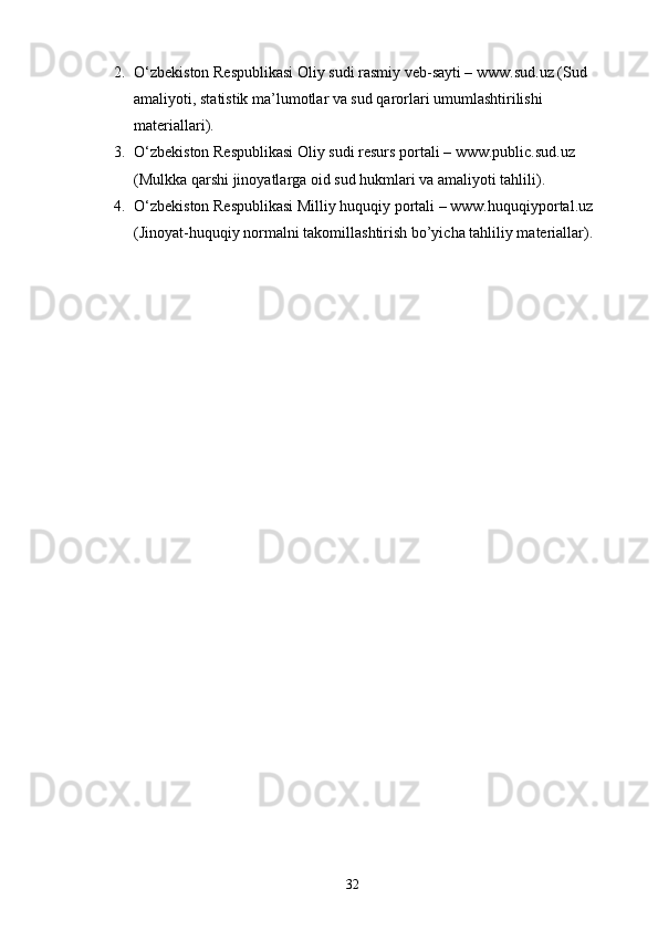 2. O‘zbekiston Respublikasi Oliy sudi rasmiy veb-sayti – www.sud.uz (Sud 
amaliyoti, statistik ma’lumotlar va sud qarorlari umumlashtirilishi 
materiallari).
3. O‘zbekiston Respublikasi Oliy sudi resurs portali – www.public.sud.uz 
(Mulkka qarshi jinoyatlarga oid sud hukmlari va amaliyoti tahlili).
4. O‘zbekiston Respublikasi Milliy huquqiy portali – www.huquqiyportal.uz 
(Jinoyat-huquqiy normalni takomillashtirish bo’yicha tahliliy materiallar).
32 