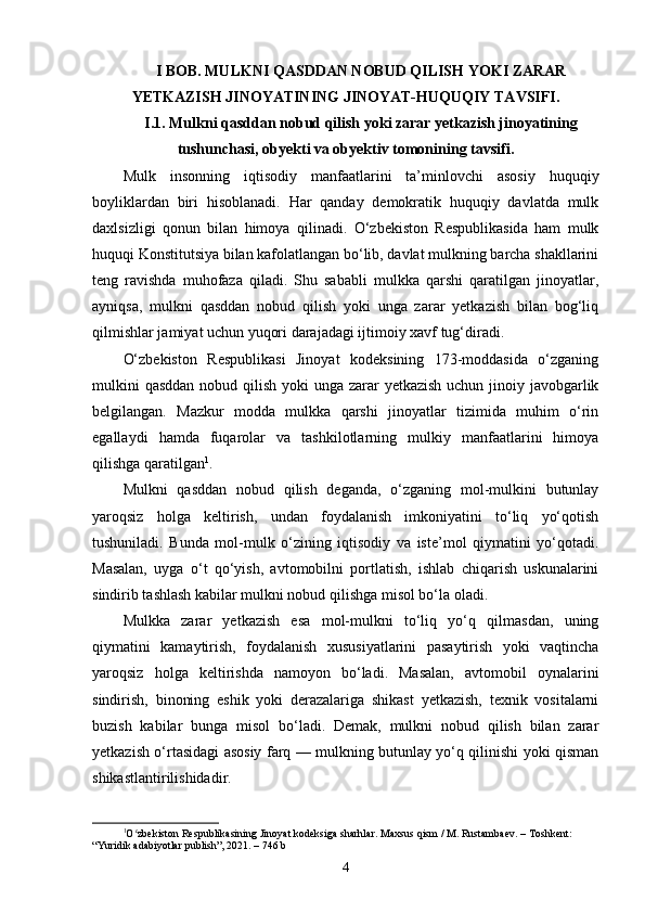 I BOB. MULKNI QASDDAN NOBUD QILISH YOKI ZARAR
YETKAZISH JINOYATINING JINOYAT-HUQUQIY TAVSIFI.
I.1. Mulkni qasddan nobud qilish yoki zarar yetkazish jinoyatining
tushunchasi, obyekti va obyektiv tomonining tavsifi.
Mulk   insonning   iqtisodiy   manfaatlarini   ta’minlovchi   asosiy   huquqiy
boyliklardan   biri   hisoblanadi.   Har   qanday   demokratik   huquqiy   davlatda   mulk
daxlsizligi   qonun   bilan   himoya   qilinadi.   O‘zbekiston   Respublikasida   ham   mulk
huquqi Konstitutsiya bilan kafolatlangan bo‘lib, davlat mulkning barcha shakllarini
teng   ravishda   muhofaza   qiladi.   Shu   sababli   mulkka   qarshi   qaratilgan   jinoyatlar,
ayniqsa,   mulkni   qasddan   nobud   qilish   yoki   unga   zarar   yetkazish   bilan   bog‘liq
qilmishlar jamiyat uchun yuqori darajadagi ijtimoiy xavf tug‘diradi.
O‘zbekiston   Respublikasi   Jinoyat   kodeksining   173-moddasida   o‘zganing
mulkini  qasddan nobud qilish yoki  unga zarar  yetkazish uchun jinoiy javobgarlik
belgilangan.   Mazkur   modda   mulkka   qarshi   jinoyatlar   tizimida   muhim   o‘rin
egallaydi   hamda   fuqarolar   va   tashkilotlarning   mulkiy   manfaatlarini   himoya
qilishga qaratilgan 1
.
Mulkni   qasddan   nobud   qilish   deganda,   o‘zganing   mol-mulkini   butunlay
yaroqsiz   holga   keltirish,   undan   foydalanish   imkoniyatini   to‘liq   yo‘qotish
tushuniladi.   Bunda   mol-mulk   o‘zining   iqtisodiy   va   iste’mol   qiymatini   yo‘qotadi.
Masalan,   uyga   o‘t   qo‘yish,   avtomobilni   portlatish,   ishlab   chiqarish   uskunalarini
sindirib tashlash kabilar mulkni nobud qilishga misol bo‘la oladi.
Mulkka   zarar   yetkazish   esa   mol-mulkni   to‘liq   yo‘q   qilmasdan,   uning
qiymatini   kamaytirish,   foydalanish   xususiyatlarini   pasaytirish   yoki   vaqtincha
yaroqsiz   holga   keltirishda   namoyon   bo‘ladi.   Masalan,   avtomobil   oynalarini
sindirish,   binoning   eshik   yoki   derazalariga   shikast   yetkazish,   texnik   vositalarni
buzish   kabilar   bunga   misol   bo‘ladi.   Demak,   mulkni   nobud   qilish   bilan   zarar
yetkazish o‘rtasidagi asosiy farq — mulkning butunlay yo‘q qilinishi yoki qisman
shikastlantirilishidadir.
1
O zbekiston Respublikasining Jinoyat kodeksiga sharhlar. Maxsus qism / M. Rustambaev. – Toshkent: ʻ
“Yuridik adabiyotlar publish”, 2021. – 746 b
4 