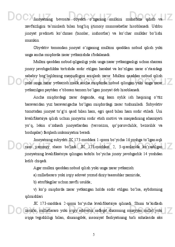 Jinoyatning   bevosita   obyekti   o‘zganing   mulkini   muhofaza   qilish   va
xavfsizligini   ta’minlash   bilan   bog‘liq   ijtimoiy   munosabatlar   hisoblanadi.   Ushbu
jinoyat   predmeti   ko‘chmas   (binolar,   inshootlar)   va   ko‘char   mulklar   bo‘lishi
mumkin.
Obyektiv   tomondan   jinoyat   o‘zganing   mulkini   qasddan   nobud   qilish   yoki
unga ancha miqdorda zarar yetkazishda ifodalanadi. 
Mulkni qasddan nobud qilganligi yoki unga zarar yetkazganligi uchun shaxsni
jinoiy   javobgarlikka   tortishda   sodir   etilgan   harakat   va   ko‘rilgan   zarar   o‘rtasidagi
sababiy   bog‘liqlikning   mavjudligini   aniqlash   zarur.   Mulkni   qasddan   nobud   qilish
yoki   unga   zarar   yetkazish   mulk   ancha   miqdorda   nobud   qilingan   yoki   unga   zarar
yetkazilgan paytdan e’tiboran tamom bo‘lgan jinoyat deb hisoblanadi. 
Ancha   miqdordagi   zarar   deganda,   eng   kam   oylik   ish   haqining   o‘ttiz
baravaridan   yuz   baravarigacha   bo‘lgan   miqdordagi   zarar   tushuniladi.   Subyektiv
tomotsdan   jinoyat   to‘g‘ri   qasd   bilan   ham,   egri   qasd   bilan   ham   sodir   etiladi.   Uni
kvalifikatsiya   qilish   uchun   jinoyatni   sodir   etish   motivi   va   maqsadining   ahamiyati
yo‘q,   lekin   o‘xshash   jinoyatlardan   (terrorizm,   qo‘poruvchilik,   bezorilik   va
boshqalar) farqlash imkoniyatini beradi. 
Jinoyatning subyekti JK 173-moddasi 1-qismi bo‘yicha 16 yoshga to‘lgan aqli
raso   jismoniy   shaxs   bo‘ladi.   JK   173-moddasi   2,   3-qismlarida   ko‘rsatilgan
jinoyatning kvalifikatsiya  qilingan tarkibi  bo‘yicha jinoiy javobgarlik 14 yoshdan
kelib chiqadi. 
Agar mulkni qasddan nobud qilish yoki unga zarar yetkazish: 
a) millatlararo yoki irqiy adovat yoxud diniy taassublar zamirida; 
b) atrofdagilar uchun xavfli usulda; 
v)   ko‘p   miqdorda   zarar   yetkazgan   holda   sodir   etilgan   bo‘lsa,   aybdorning
qilmishlari 
JK   173-moddasi   2-qismi   bo‘yicha   kvalifikatsiya   qilinadi.   Shuni   ta’kidlash
zarurki,   millatlararo   yoki   irqiy   adovatni   nafaqat   shaxsning   muayyan   millat   yoki
irqqa   tegishliligi   bilan,   shuningdek,   insoniyat   faoliyatining   turli   sohalarida   aks
5 