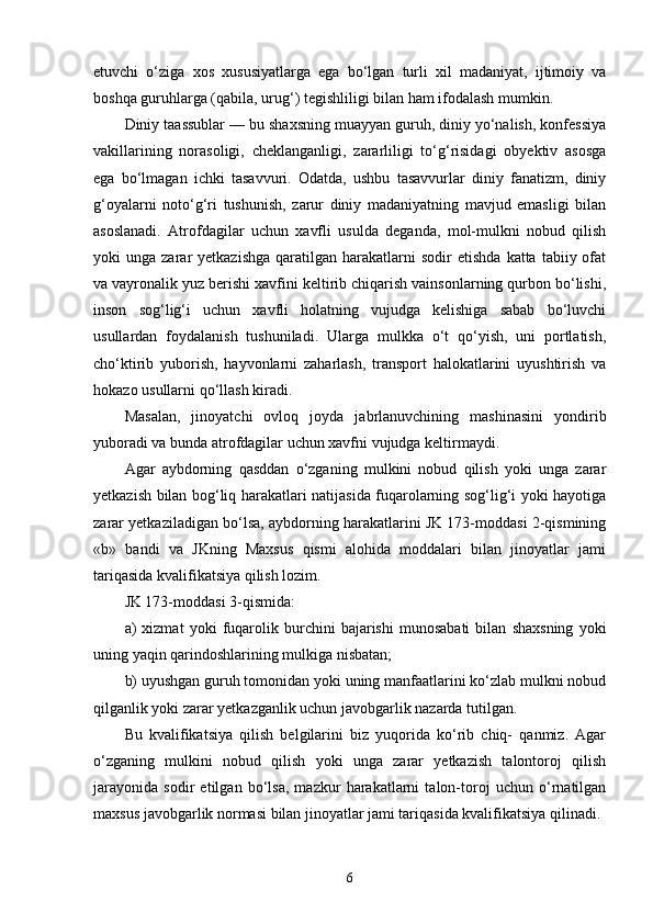 etuvchi   o‘ziga   xos   xususiyatlarga   ega   bo‘lgan   turli   xil   madaniyat,   ijtimoiy   va
boshqa guruhlarga (qabila, urug‘) tegishliligi bilan ham ifodalash mumkin. 
Diniy taassublar — bu shaxsning muayyan guruh, diniy yo‘nalish, konfessiya
vakillarining   norasoligi,   cheklanganligi,   zararliligi   to‘g‘risidagi   obyektiv   asosga
ega   bo‘lmagan   ichki   tasavvuri.   Odatda,   ushbu   tasavvurlar   diniy   fanatizm,   diniy
g‘oyalarni   noto‘g‘ri   tushunish,   zarur   diniy   madaniyatning   mavjud   emasligi   bilan
asoslanadi.   Atrofdagilar   uchun   xavfli   usulda   deganda,   mol-mulkni   nobud   qilish
yoki   unga  zarar   yetkazishga   qaratilgan  harakatlarni   sodir   etishda   katta  tabiiy  ofat
va vayronalik yuz berishi xavfini keltirib chiqarish vainsonlarning qurbon bo‘lishi,
inson   sog‘lig‘i   uchun   xavfli   holatning   vujudga   kelishiga   sabab   bo‘luvchi
usullardan   foydalanish   tushuniladi.   Ularga   mulkka   o‘t   qo‘yish,   uni   portlatish,
cho‘ktirib   yuborish,   hayvonlarni   zaharlash,   transport   halokatlarini   uyushtirish   va
hokazo usullarni qo‘llash kiradi. 
Masalan,   jinoyatchi   ovloq   joyda   jabrlanuvchining   mashinasini   yondirib
yuboradi va bunda atrofdagilar uchun xavfni vujudga keltirmaydi. 
Agar   aybdorning   qasddan   o‘zganing   mulkini   nobud   qilish   yoki   unga   zarar
yetkazish bilan bog‘liq harakatlari natijasida fuqarolarning sog‘lig‘i yoki hayotiga
zarar yetkaziladigan bo‘lsa, aybdorning harakatlarini JK 173-moddasi 2-qismining
«b»   bandi   va   JKning   Maxsus   qismi   alohida   moddalari   bilan   jinoyatlar   jami
tariqasida kvalifikatsiya qilish lozim.
JK 173-moddasi 3-qismida: 
a)   xizmat   yoki   fuqarolik   burchini   bajarishi   munosabati   bilan   shaxsning   yoki
uning yaqin qarindoshlarining mulkiga nisbatan; 
b) uyushgan guruh tomonidan yoki uning manfaatlarini ko‘zlab mulkni nobud
qilganlik yoki zarar yetkazganlik uchun javobgarlik nazarda tutilgan. 
Bu   kvalifikatsiya   qilish   belgilarini   biz   yuqorida   ko‘rib   chiq-   qanmiz.   Agar
o‘zganing   mulkini   nobud   qilish   yoki   unga   zarar   yetkazish   talontoroj   qilish
jarayonida   sodir   etilgan   bo‘lsa,   mazkur   harakatlarni   talon-toroj   uchun   o‘rnatilgan
maxsus javobgarlik normasi bilan jinoyatlar jami tariqasida kvalifikatsiya qilinadi. 
6 