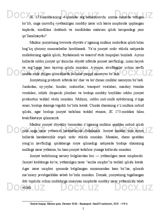 JK   173-moddasining   4-qismida   rag‘batlantiruvchi   norma   nazarda   tutilgan
bo‘lib,   unga   muvofiq   «yetkazilgan   moddiy   zarar   uch   karra   miqdorida   qoplangan
taqdirda,   ozodlikni   cheklash   va   ozodlikdan   mahrum   qilish   tariqasidagi   jazo
qo‘llanilmaydi» 2
.
Mazkur jinoyatning bevosita obyekti o‘zganing mulkini muhofaza qilish bilan
bog‘liq   ijtimoiy   munosabatlar   hisoblanadi.   Ya’ni   jinoyat   sodir   etilishi   natijasida
mulkdorning egalik qilish, foydalanish va tasarruf etish huquqlari buziladi. Ayrim
hollarda ushbu jinoyat qo‘shimcha obyekt sifatida jamoat xavfsizligi, inson hayoti
va   sog‘ligiga   ham   tajovuz   qilishi   mumkin.   Ayniqsa,   atrofdagilar   uchun   xavfli
usulda sodir etilgan qilmishlarda bu holat yaqqol namoyon bo‘ladi.
Jinoyatning predmeti sifatida ko‘char va ko‘chmas mulklar namoyon bo‘ladi.
Jumladan,   uy-joylar,   binolar,   inshootlar,   transport   vositalari,   maishiy   texnika
vositalari,   ishlab   chiqarish   jihozlari   va   boshqa   moddiy   boyliklar   ushbu   jinoyat
predmetini   tashkil   etishi   mumkin.   Muhimi,   ushbu   mol-mulk   aybdorning   o‘ziga
emas, boshqa shaxsga tegishli bo‘lishi kerak. Chunki shaxsning o‘z mulkini nobud
qilishi,   agar   boshqa   jinoyat   tarkibini   tashkil   etmasa,   JK   173-moddasi   bilan
kvalifikatsiya qilinmaydi.
Mazkur   jinoyat   obyektiv   tomondan   o‘zganing  mulkini   qasddan   nobud  qilish
yoki   unga   zarar   yetkazish   harakatlarida   ifodalanadi.   Jinoyat   harakat   yoki   ayrim
hollarda   harakatsizlik   orqali   sodir   etilishi   mumkin.   Masalan,   shaxs   qasddan
yong‘in   xavfsizligi   qoidalariga   rioya   qilmasligi   natijasida   boshqa   shaxsning
mulkiga zarar yetkazsa, bu ham jinoyat tarkibini yuzaga keltirishi mumkin.
Jinoyat   tarkibining   zaruriy   belgilaridan   biri   —   yetkazilgan   zarar   miqdoridir.
Jinoyat kodeksiga ko‘ra, yetkazilgan zarar “ancha miqdor”ni tashkil qilishi kerak.
Agar   zarar   miqdori   qonunda   belgilangan   minimumdan   kam   bo‘lsa,   qilmish
ma’muriy   javobgarlikka   sabab   bo‘lishi   mumkin.   Demak,   jinoyatning   tugallangan
deb topilishi uchun mulkdorga muayyan miqdorda moddiy zarar yetkazilishi talab
etiladi.
2
Jinoyat huquqi: Maxsus qism. Karimov B.M.– Samarqand: SamDU nashriyoti, 2020. – 458 b.
7 