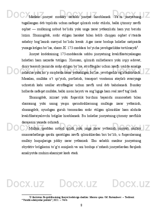 Mazkur   jinoyat   moddiy   tarkibli   jinoyat   hisoblanadi.   Ya’ni   jinoyatning
tugallangan deb topilishi uchun nafaqat qilmish sodir etilishi, balki ijtimoiy xavfli
oqibat   —   mulkning   nobud   bo‘lishi   yoki   unga   zarar   yetkazilishi   ham   yuz   berishi
lozim.   Shuningdek,   sodir   etilgan   harakat   bilan   kelib   chiqqan   oqibat   o‘rtasida
sababiy   bog‘lanish   mavjud   bo‘lishi   kerak.   Agar   zarar   boshqa   holatlar   natijasida
yuzaga kelgan bo‘lsa, shaxs JK 173-moddasi bo‘yicha javobgarlikka tortilmaydi 3
.
Jinoyat   kodeksining   173-moddasida   ushbu   jinoyatning   kvalifikatsiyalangan
holatlari   ham   nazarda   tutilgan.   Xususan,   qilmish   millatlararo   yoki   irqiy   adovat,
diniy taassub zamirida sodir etilgan bo‘lsa, atrofdagilar uchun xavfli usulda amalga
oshirilsa yoki ko‘p miqdorda zarar yetkazilgan bo‘lsa, javobgarlik og‘irlashtiriladi.
Masalan,   mulkka   o‘t   qo‘yish,   portlatish,   transport   vositasini   ataylab   avariyaga
uchratish   kabi   usullar   atrofdagilar   uchun   xavfli   usul   deb   baholanadi.   Bunday
hollarda nafaqat mulkka, balki inson hayoti va sog‘ligiga ham real xavf tug‘iladi.
Shuningdek,   xizmat   yoki   fuqarolik   burchini   bajarishi   munosabati   bilan
shaxsning   yoki   uning   yaqin   qarindoshlarining   mulkiga   zarar   yetkazish,
shuningdek,   uyushgan   guruh   tomonidan   sodir   etilgan   qilmishlar   ham   alohida
kvalifikatsiyalovchi belgilar hisoblanadi. Bu holatlar jinoyatning ijtimoiy xavflilik
darajasini yanada oshiradi.
Mulkni   qasddan   nobud   qilish   yoki   unga   zarar   yetkazish   jinoyati   mulkiy
munosabatlarga  qarshi  qaratilgan  xavfli   qilmishlardan biri  bo‘lib, u  fuqarolarning
mulkiy   huquqlariga   jiddiy   zarar   yetkazadi.   Shu   sababli   mazkur   jinoyatning
obyektiv belgilarini to‘g‘ri aniqlash va uni boshqa o‘xshash jinoyatlardan farqlash
amaliyotda muhim ahamiyat kasb etadi.
3
O zbekiston Respublikasining Jinoyat kodeksiga sharhlar. Maxsus qism / M. Rustambaev. – Toshkent: ʻ
“Yuridik adabiyotlar publish”, 2021. – 746 b
8 