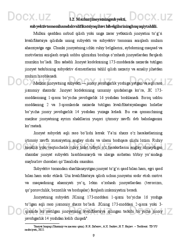 I.2. Mazkurjinoyatningsubyekti,
subyektivtomonihamdakvalifikatsiyaqiluvchibelgilarininghuquqiytahlili.
Mulkni   qasddan   nobud   qilish   yoki   unga   zarar   yetkazish   jinoyatini   to‘g‘ri
kvalifikatsiya   qilishda   uning   subyekti   va   subyektiv   tomonini   aniqlash   muhim
ahamiyatga ega. Chunki jinoyatning ichki ruhiy belgilarini, aybdorning maqsad va
motivlarini aniqlash orqali ushbu qilmishni boshqa o‘xshash jinoyatlardan farqlash
mumkin bo‘ladi. Shu sababli Jinoyat kodeksining 173-moddasida nazarda tutilgan
jinoyat tarkibining subyektiv elementlarini tahlil qilish nazariy va amaliy jihatdan
muhim hisoblanadi.
Mazkur jinoyatning subyekti — jinoiy javobgarlik yoshiga yetgan va aqli raso
jismoniy   shaxsdir.   Jinoyat   kodeksining   umumiy   qoidalariga   ko‘ra,   JK   173-
moddasining   1-qismi   bo‘yicha   javobgarlik   16   yoshdan   boshlanadi.   Biroq   ushbu
moddaning   2   va   3-qismlarida   nazarda   tutilgan   kvalifikatsiyalangan   holatlar
bo‘yicha   jinoiy   javobgarlik   14   yoshdan   yuzaga   keladi.   Bu   esa   qonunchining
mazkur   jinoyatning   ayrim   shakllarini   yuqori   ijtimoiy   xavfli   deb   baholaganini
ko‘rsatadi.
Jinoyat   subyekti   aqli   raso   bo‘lishi   kerak.   Ya’ni   shaxs   o‘z   harakatlarining
ijtimoiy   xavfli   xususiyatini   anglay   olishi   va   ularni   boshqara   olishi   lozim.   Ruhiy
kasallik yoki vaqtinchalik ruhiy holat tufayli o‘z harakatlarini  anglay olmaydigan
shaxslar   jinoyat   subyekti   hisoblanmaydi   va   ularga   nisbatan   tibbiy   yo‘sindagi
majburlov choralari qo‘llanilishi mumkin.
Subyektiv tomondan sharhlanayotgan jinoyat to‘g‘ri qasd bilan ham, egri qasd
bilan ham sodir etiladi. Uni kvalifikatsiya qilish uchun jinoyatni sodir etish motivi
va   maqsadining   ahamiyati   yo‘q,   lekin   o‘xshash   jinoyatlardan   (terrorizm,
qo‘poruvchilik, bezorilik va boshqalar) farqlash imkoniyatini beradi.
Jinoyatning   subyekti   JKning   173-moddasi   1-qismi   bo‘yicha   16   yoshga
to‘lgan   aqli   raso   jismoniy   shaxs   bo‘ladi.   JKning   173-moddasi   2-qismi   yoki   3-
qismida   ko‘rsatilgan   jinoyatning   kvalifikatsiya   qilingan   tarkibi   bo‘yicha   jinoiy
javobgarlik 14 yoshdan kelib chiqadi 4
.
4
Jinoyat huquqi (Umumiy va maxsus qism). R.R. Zufarov, A.X. Saidov, H.T. Hojiev. – Toshkent: TDYU 
nashriyoti, 2022.
9 