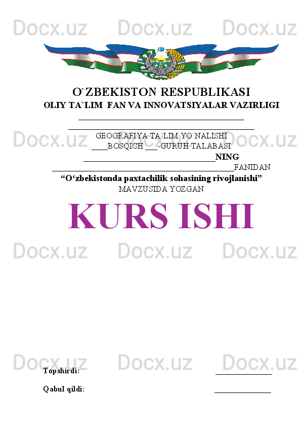 O`ZBEKISTON RESPUBLIKASI
OLIY TA`LIM  FAN VA INNOVATSIYALAR VAZIRLIGI
_________________________________________
______________________________________________
GEOGRAFIYA TA`LIM YO`NALISHI
____BOSQICH ___-GURUH TALABASI
_____________________________NING
_____________________________________________FANIDAN
“O zbekistonda paxtachilik sohasining rivojlanishi”ʻ
MAVZUSIDA YOZGAN
KURS ISHI
Topshirdi:                                                                   ______________
Qabul qildi:                                                                ______________ 