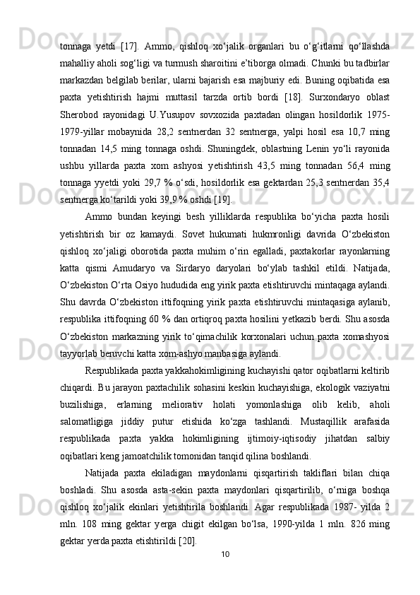 tonnaga   y е tdi   [17].   Ammo,   qishloq   xo‘jalik   organlari   bu   o‘g‘itlarni   qo‘llashda
mahalliy aholi sog‘ligi va turmush sharoitini e’tiborga olmadi. Chunki bu tadbirlar
markazdan belgilab berilar, ularni bajarish esa majburiy edi. Buning oqibatida esa
paxta   y е tishtirish   hajmi   muttasil   tarzda   ortib   bordi   [18].   Surxondaryo   oblast
Sherobod   rayonidagi   U.Yusupov   sovxozida   paxtadan   olingan   hosildorlik   1975-
1979-yillar   mobaynida   28,2   sentnerdan   32   sentnerga,   yalpi   hosil   esa   10,7   ming
tonnadan   14,5   ming   tonnaga   oshdi.   Shuningdek,   oblastning   Lenin   yo‘li   rayonida
ushbu   yillarda   paxta   xom   ashyosi   y е tishtirish   43,5   ming   tonnadan   56,4   ming
tonnaga yy е tdi yoki 29,7 % o‘sdi, hosildorlik esa gektardan 25,3 sentnerdan 35,4
sentnerga ko‘tarildi yoki 39,9 % oshdi [19]. 
Ammo   bundan   keyingi   besh   yilliklarda   respublika   bo‘yicha   paxta   hosili
y е tishtirish   bir   oz   kamaydi.   Sovet   hukumati   hukmronligi   davrida   O‘zbekiston
qishloq   xo‘jaligi   oborotida   paxta   muhim   o‘rin   egalladi,   paxtakorlar   rayonlarning
katta   qismi   Amudaryo   va   Sirdaryo   daryolari   bo‘ylab   tashkil   etildi.   Natijada,
O‘zbekiston O‘rta Osiyo hududida eng yirik paxta  е tishtiruvchi mintaqaga aylandi.
Shu   davrda   O‘zbekiston   ittifoqning   yirik   paxta   е tishtiruvchi   mintaqasiga   aylanib,
respublika ittifoqning 60 % dan ortiqroq paxta hosilini y е tkazib berdi. Shu asosda
O‘zbekiston   markazning   yirik   to‘qimachilik   korxonalari   uchun  paxta   xomashyosi
tayyorlab beruvchi katta xom-ashyo manbasiga aylandi. 
Respublikada paxta yakkahokimligining kuchayishi qator oqibatlarni keltirib
chiqardi. Bu jarayon paxtachilik sohasini  keskin kuchayishiga, ekologik vaziyatni
buzilishiga,   е rlarning   meliorativ   holati   yomonlashiga   olib   kelib,   aholi
salomatligiga   jiddiy   putur   е tishida   ko‘zga   tashlandi.   Mustaqillik   arafasida
respublikada   paxta   yakka   hokimligining   ijtimoiy-iqtisodiy   jihatdan   salbiy
oqibatlari keng jamoatchilik tomonidan tanqid qilina boshlandi. 
Natijada   paxta   ekiladigan   maydonlarni   qisqartirish   takliflari   bilan   chiqa
boshladi.   Shu   asosda   asta-sekin   paxta   maydonlari   qisqartirilib,   o‘rniga   boshqa
qishloq   xo‘jalik   ekinlari   y е tishtirila   boshlandi.   Agar   respublikada   1987-   yilda   2
mln.   108   ming   gektar   y е rga   chigit   ekilgan   bo‘lsa,   1990-yilda   1   mln.   826   ming
gektar y е rda paxta  е tishtirildi [20]. 
10 