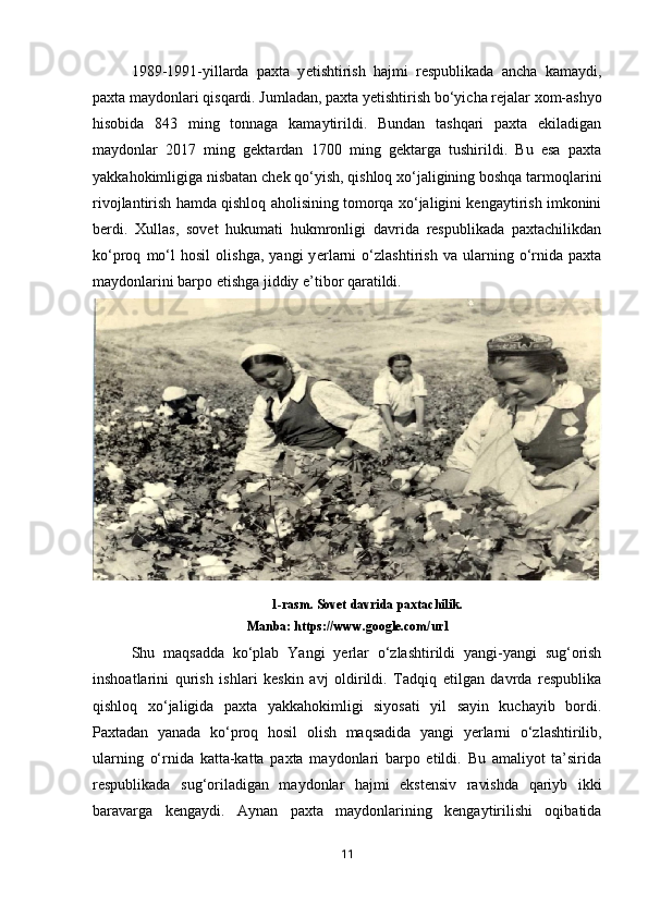 1989-1991-yillarda   paxta   y е tishtirish   hajmi   respublikada   ancha   kamaydi,
paxta maydonlari qisqardi. Jumladan, paxta y е tishtirish bo‘yicha rejalar xom-ashyo
hisobida   843   ming   tonnaga   kamaytirildi.   Bundan   tashqari   paxta   ekiladigan
maydonlar   2017   ming   gektardan   1700   ming   gektarga   tushirildi.   Bu   esa   paxta
yakkahokimligiga nisbatan chek qo‘yish, qishloq xo‘jaligining boshqa tarmoqlarini
rivojlantirish hamda qishloq aholisining tomorqa xo‘jaligini kengaytirish imkonini
berdi.   Xullas,   sovet   hukumati   hukmronligi   davrida   respublikada   paxtachilikdan
ko‘proq   mo‘l   hosil   olishga,   yangi   y е rlarni   o‘zlashtirish   va   ularning   o‘rnida   paxta
maydonlarini barpo etishga jiddiy e’tibor qaratildi. 
1-rasm. Sovet davrida paxtachilik.
Manba:   https://www.google.com/url
Shu   maqsadda   ko‘plab   Yangi   y е rlar   o‘zlashtirildi   yangi-yangi   sug‘orish
inshoatlarini   qurish   ishlari   keskin   avj   oldirildi.   Tadqiq   etilgan   davrda   respublika
qishloq   xo‘jaligida   paxta   yakkahokimligi   siyosati   yil   sayin   kuchayib   bordi.
Paxtadan   yanada   ko‘proq   hosil   olish   maqsadida   yangi   y е rlarni   o‘zlashtirilib,
ularning   o‘rnida   katta-katta   paxta   maydonlari   barpo   etildi.   Bu   amaliyot   ta’sirida
respublikada   sug‘oriladigan   maydonlar   hajmi   ekstensiv   ravishda   qariyb   ikki
baravarga   kengaydi.   Aynan   paxta   maydonlarining   kengaytirilishi   oqibatida
11 