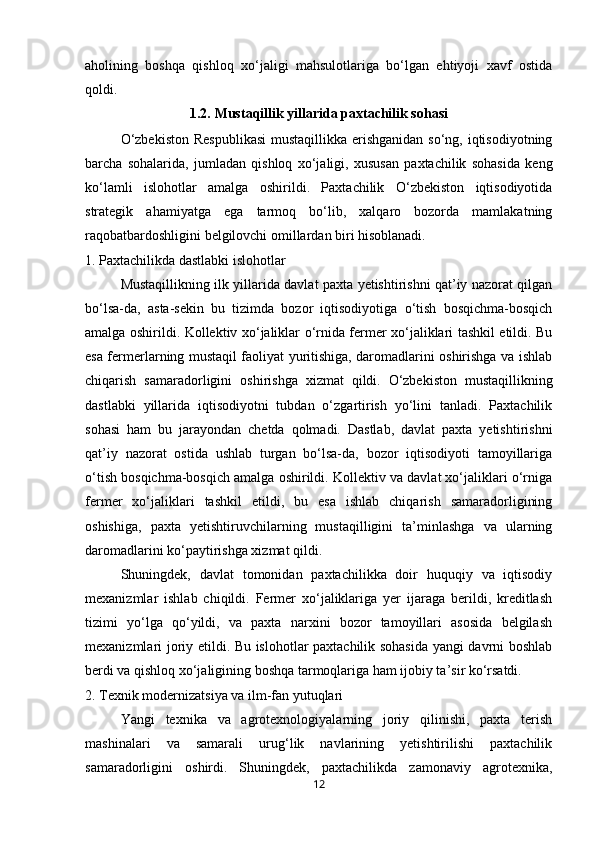 aholining   boshqa   qishloq   xo‘jaligi   mahsulotlariga   bo‘lgan   ehtiyoji   xavf   ostida
qoldi.
1.2.   Mustaqillik yillarida paxtachilik sohasi
O‘zbekiston  Respublikasi  mustaqillikka erishganidan so‘ng, iqtisodiyotning
barcha   sohalarida,   jumladan   qishloq   xo‘jaligi,   xususan   paxtachilik   sohasida   keng
ko‘lamli   islohotlar   amalga   oshirildi.   Paxtachilik   O‘zbekiston   iqtisodiyotida
strategik   ahamiyatga   ega   tarmoq   bo‘lib,   xalqaro   bozorda   mamlakatning
raqobatbardoshligini belgilovchi omillardan biri hisoblanadi.
1. Paxtachilikda dastlabki islohotlar
Mustaqillikning ilk yillarida davlat paxta yetishtirishni qat’iy nazorat qilgan
bo‘lsa-da,   asta-sekin   bu   tizimda   bozor   iqtisodiyotiga   o‘tish   bosqichma-bosqich
amalga oshirildi. Kollektiv xo‘jaliklar o‘rnida fermer xo‘jaliklari tashkil etildi. Bu
esa fermerlarning mustaqil faoliyat yuritishiga, daromadlarini oshirishga va ishlab
chiqarish   samaradorligini   oshirishga   xizmat   qildi.   O‘zbekiston   mustaqillikning
dastlabki   yillarida   iqtisodiyotni   tubdan   o‘zgartirish   yo‘lini   tanladi.   Paxtachilik
sohasi   ham   bu   jarayondan   chetda   qolmadi.   Dastlab,   davlat   paxta   yetishtirishni
qat’iy   nazorat   ostida   ushlab   turgan   bo‘lsa-da,   bozor   iqtisodiyoti   tamoyillariga
o‘tish bosqichma-bosqich amalga oshirildi. Kollektiv va davlat xo‘jaliklari o‘rniga
fermer   xo‘jaliklari   tashkil   etildi,   bu   esa   ishlab   chiqarish   samaradorligining
oshishiga,   paxta   yetishtiruvchilarning   mustaqilligini   ta’minlashga   va   ularning
daromadlarini ko‘paytirishga xizmat qildi.
Shuningdek,   davlat   tomonidan   paxtachilikka   doir   huquqiy   va   iqtisodiy
mexanizmlar   ishlab   chiqildi.   Fermer   xo‘jaliklariga   yer   ijaraga   berildi,   kreditlash
tizimi   yo‘lga   qo‘yildi,   va   paxta   narxini   bozor   tamoyillari   asosida   belgilash
mexanizmlari joriy etildi. Bu islohotlar paxtachilik sohasida yangi davrni boshlab
berdi va qishloq xo‘jaligining boshqa tarmoqlariga ham ijobiy ta’sir ko‘rsatdi.
2. Texnik modernizatsiya va ilm-fan yutuqlari
Yangi   texnika   va   agrotexnologiyalarning   joriy   qilinishi,   paxta   terish
mashinalari   va   samarali   urug‘lik   navlarining   yetishtirilishi   paxtachilik
samaradorligini   oshirdi.   Shuningdek,   paxtachilikda   zamonaviy   agrotexnika,
12 
