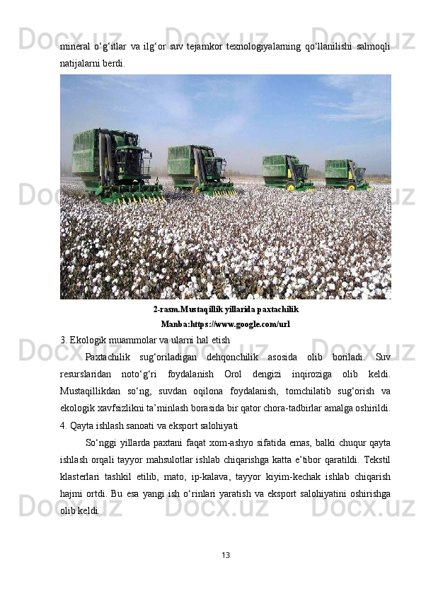 mineral   o‘g‘itlar   va   ilg‘or   suv   tejamkor   texnologiyalarning   qo‘llanilishi   salmoqli
natijalarni berdi.
2-rasm.Mustaqillik yillarida paxtachilik
Manba:https://www.google.com/url
3. Ekologik muammolar va ularni hal etish
Paxtachilik   sug‘oriladigan   dehqonchilik   asosida   olib   boriladi.   Suv
resurslaridan   noto‘g‘ri   foydalanish   Orol   dengizi   inqiroziga   olib   keldi.
Mustaqillikdan   so‘ng,   suvdan   oqilona   foydalanish,   tomchilatib   sug‘orish   va
ekologik xavfsizlikni ta’minlash borasida bir qator chora-tadbirlar amalga oshirildi.
4. Qayta ishlash sanoati va eksport salohiyati
So‘nggi  yillarda paxtani faqat xom-ashyo sifatida emas, balki chuqur qayta
ishlash orqali tayyor mahsulotlar ishlab chiqarishga katta e’tibor qaratildi. Tekstil
klasterlari   tashkil   etilib,   mato,   ip-kalava,   tayyor   kiyim-kechak   ishlab   chiqarish
hajmi   ortdi.   Bu   esa   yangi   ish   o‘rinlari   yaratish   va   eksport   salohiyatini   oshirishga
olib keldi.
13 
