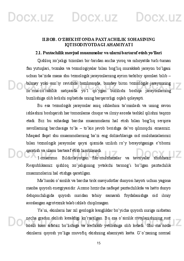II.BOB. O ZBEKISTONDA PAXTACHILIK SOHASININGʻ
IQTISODIYOTDAGI AHAMIYATI
2.1.   Paxtachilik mavjud muammolar va ularni bartaraf etish yo llari	
ʻ
Qishloq  xo’jaligi   tizimlari   bir-biridan  ancha  yiroq  va nihoyatda  turli-tuman
fan   yutuqlari,   texnika   va   texnologiyalar   bilan   bog’liq   murakkab   jarayon   bo’lgani
uchun ba’zida mana shu texnologik jarayonlarning ayrim tarkibiy qismlari bilib –
bilmay   yoki   sun’iy   ravishda   buzilmoqda,   bunday   biron   texnologik   jarayonning
zo’rma-zo’rakilik   natijasida   yo’l   qo’ygan   buzilishi   boshqa   jarayonlarning
buzilishiga olib kelishi oqibatida uning barqarorligi oqlab qolayapti. 
Bu   esa   texnologik   jarayonlar   aniq   ishlashini   ta’minlash   va   uning   ravon
ishlashini boshqarish har tomonlama chuqur va ilmiy asosda tashkil qilishni taqozo
etadi.   Biz   bu   sohadagi   barcha   muammolarni   hal   etish   bilan   bog’liq   serqirra
savollarning   barchasiga   to’la   –   to’kis   javob   berishga   da’vo   qilmoqchi   emasmiz.
Maqsad   faqat   shu   muammolarning   ba’zi   eng   dolzarblariga   oid   mulohazalarimiz
bilan   texnologik   jarayonlar   qaysi   qismida   uzilish   ro’y   berayotganiga   e’tiborni
qaratish va ularni bartaraf etish hisoblanadi. 
1-muammo.   Bildirilayotgan   fikr-mulohazalar   va   tavsiyalar   shubhasiz
Respublikamiz   qishloq   xo’jaligining   yetakchi   tarmog’i   bo’lgan   paxtachilik
muammolarini hal etishga qaratilgan.
Ma’lumki o’simlik va barcha tirik mavjudotlar dunyosi hayoti uchun yagona
manba quyosh energiyasidir. Ammo hozircha nafaqat paxtachilikda va hatto dunyo
dehqonchiligida   quyosh   nuridan   tabiiy   samarali   foydalanishga   oid   ilmiy
asoslangan agrotexnik talab ishlab chiqilmagan. 
Ya’ni, ekinlarni har xil geologik kengliklar bo’yicha quyosh nuriga nisbatan
necha   gradus   ekilish   kerakligi   ko’rsatilgan.   Bu   esa   o’simlik   rivojlanishining   sust
hosili   kam   sifatsiz   bo’lishiga   va   kechikib   yetilishiga   olib   keladi.   Shu   ma’noda
ekinlarni   quyosh   yo’liga   muvofiq   ekishning   ahamiyati   katta.   G’o’zaning   normal
15 