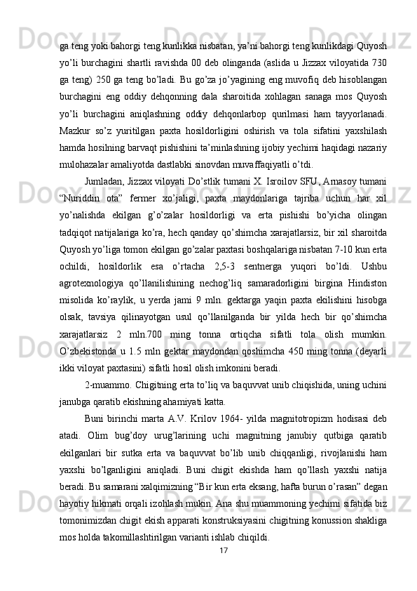 ga teng yoki bahorgi teng kunlikka nisbatan, ya’ni bahorgi teng kunlikdagi Quyosh
yo’li  burchagini shartli ravishda 00 deb olinganda (aslida u Jizzax viloyatida 730
ga teng) 250 ga teng bo’ladi. Bu go’za jo’yagining eng muvofiq deb hisoblangan
burchagini   eng   oddiy   dehqonning   dala   sharoitida   xohlagan   sanaga   mos   Quyosh
yo’li   burchagini   aniqlashning   oddiy   dehqonlarbop   qurilmasi   ham   tayyorlanadi.
Mazkur   so’z   yuritilgan   paxta   hosildorligini   oshirish   va   tola   sifatini   yaxshilash
hamda hosilning barvaqt pishishini ta’minlashning ijobiy yechimi haqidagi nazariy
mulohazalar amaliyotda dastlabki sinovdan muvaffaqiyatli o’tdi. 
Jumladan, Jizzax viloyati Do’stlik tumani X. Isroilov SFU, Arnasoy tumani
“Nuriddin   ota”   fermer   xo’jaligi,   paxta   maydonlariga   tajriba   uchun   har   xil
yo’nalishda   ekilgan   g’o’zalar   hosildorligi   va   erta   pishishi   bo’yicha   olingan
tadqiqot natijalariga ko’ra, hech qanday qo’shimcha xarajatlarsiz, bir xil sharoitda
Quyosh yo’liga tomon ekilgan go’zalar paxtasi boshqalariga nisbatan 7-10 kun erta
ochildi,   hosildorlik   esa   o’rtacha   2,5-3   sentnerga   yuqori   bo’ldi.   Ushbu
agrotexnologiya   qo’llanilishining   nechog’liq   samaradorligini   birgina   Hindiston
misolida   ko’raylik,   u   yerda   jami   9   mln.   gektarga   yaqin   paxta   ekilishini   hisobga
olsak,   tavsiya   qilinayotgan   usul   qo’llanilganda   bir   yilda   hech   bir   qo’shimcha
xarajatlarsiz   2   mln.700   ming   tonna   ortiqcha   sifatli   tola   olish   mumkin.
O’zbekistonda   u   1.5   mln   gektar   maydondan   qoshimcha   450   ming   tonna   (deyarli
ikki viloyat paxtasini) sifatli hosil olish imkonini beradi. 
2-muammo. Chigitning erta to’liq va baquvvat unib chiqishida, uning uchini
janubga qaratib ekishning ahamiyati katta. 
Buni   birinchi   marta   A.V.   Krilov   1964-   yilda   magnitotropizm   hodisasi   deb
atadi.   Olim   bug’doy   urug’larining   uchi   magnitning   janubiy   qutbiga   qaratib
ekilganlari   bir   sutka   erta   va   baquvvat   bo’lib   unib   chiqqanligi,   rivojlanishi   ham
yaxshi   bo’lganligini   aniqladi.   Buni   chigit   ekishda   ham   qo’llash   yaxshi   natija
beradi. Bu samarani xalqimizning “Bir kun erta eksang, hafta burun o’rasan” degan
hayotiy hikmati orqali izohlash mukin. Ana shu muammoning yechimi sifatida biz
tomonimizdan chigit ekish apparati konstruksiyasini chigitning konussion shakliga
mos holda takomillashtirilgan varianti ishlab chiqildi. 
17 