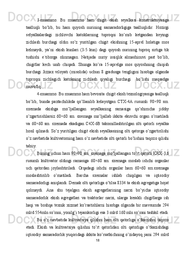 3-muammo.   Bu   muammo   ham   chigit   ekish   seyalkasi   konstruktsiyasiga
taalluqli   bo’lib,   bu   ham   quyosh   nurining   samaradorligiga   taalluqlidir.   Hozirgi
selyalkalardagi   zichlovchi   katoklarning   tuproqni   ko’mib   ketgandan   keyingi
zichlash   burchagi   oldin   so’z   yuritilgan   chigit   ekishning   15-aprel   holatiga   mos
kelmaydi,   ya’ni   ekish   kunlari   (3-5   kun)   dagi   quyosh   nurining   tuproq   sirtiga   tik
tushishi   e`tiborga   olinmagan.   Natijada   nuriy   issiqlik   almashinuvi   past   bo’lib,
chigitlar   kech   unib   chiqadi.   Shunga   ko’ra   15-aprelga   mos   quyoshning   chiqish
burchagi   Jizzax   viloyati   (misolida)   uchun   8   gradusga   tengligini   hisobga   olganda
tuproqni   zichlagich   katokning   zichlash   qiyaligi   burchagi     bo’lishi   maqsadga
muvofiq. 
4-muammo. Bu muammo ham bevosita chigit ekish texnologiyasiga taalluqli
bo’lib,   bunda   paxtachilikda   qo’llanilib   kelayotgan   CTX-4A   rusumli   90×90   sm.
sxemada   ekishga   mo’ljallangan   seyalkaning   ramasiga   qo’shimcha   jiddiy
o’zgartirishlarsiz   60×60   sm.   sxemaga   mo’ljallab   ikkita   ekuvchi   organ   o’rnatiladi
va   60×60   sm.   sxemada   ekadigan   C4X-6B   takomillashtirilgan   olti   qatorli   seyalka
hosil qilinadi. So’z yuritilgan chigit ekish seyalkasining olti qatorga o’zgartirilishi
o’z navbatida kultivatorning ham o’z navbatida olti qatorli bo’lishini taqozo qilishi
tabiiy. 
Buning uchun ham 90×90 sm. sxemaga mo’ljallangan to’rt qatorli KRX-3,6
rusumli   kultivator   oldingi   ramasiga   60×60   sm.   sxemaga   moslab   ishchi   organlar
uch   qatordan   joylashtiriladi.   Orqadagi   ishchi   organlar   ham   60×60   sm.sxemaga
moslashtirilib   o’rnatiladi.   Barcha   sxemalar   ishlab   chiqilgan   va   iqtisodiy
samaradorligi aniqlandi. Demak olti qatorliga o’tilsa 8334 ta ekish agregatiga hojat
qolmaydi.   Ana   shu   tejalgan   ekish   agregatlarining   narxi   bo’yicha   iqtisodiy
samaradorlik   ekish   agregatlari   va   traktorlar   narxi,   ularga   kerakli   chigitlarga   ish
haqi   va   boshqa   texnik   xizmat   ko’rsatishlarni   hisobga   olganda   bir   mavsumda   294
mlrd 554mln so’mni, yonilg’i tejamkorligi esa 3 mlrd 160 mln so’mni tashkil etadi.
Bu o’z navbatida kultivatsiya  qilishni  ham  olti  qatorliga o’tkazishni  taqozo
etadi.   Ekish   va   kultivatsiya   qilishni   to’rt   qatorlidan   olti   qatorliga   o’tkazishdagi
iqtisodiy samaradorlik yuqoridagi ikkita ko’rsatkichning o’zidayoq jami 294 mlrd
18 