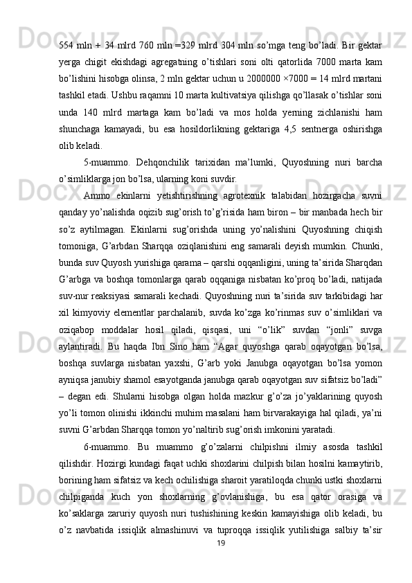 554 mln  + 34  mlrd 760  mln =329  mlrd  304 mln so’mga  teng  bo’ladi.  Bir  gektar
yerga   chigit   ekishdagi   agregatning   o’tishlari   soni   olti   qatorlida   7000   marta   kam
bo’lishini hisobga olinsa, 2 mln gektar uchun u 2000000 ×7000 = 14 mlrd martani
tashkil etadi. Ushbu raqamni 10 marta kultivatsiya qilishga qo’llasak o’tishlar soni
unda   140   mlrd   martaga   kam   bo’ladi   va   mos   holda   yerning   zichlanishi   ham
shunchaga   kamayadi,   bu   esa   hosildorlikning   gektariga   4,5   sentnerga   oshirishga
olib keladi. 
5-muammo.   Dehqonchilik   tarixidan   ma’lumki,   Quyoshning   nuri   barcha
o’simliklarga jon bo’lsa, ularning koni suvdir. 
Ammo   ekinlarni   yetishtirishning   agrotexnik   talabidan   hozirgacha   suvni
qanday yo’nalishda oqizib sug’orish to’g’risida ham biron – bir manbada hech bir
so’z   aytilmagan.   Ekinlarni   sug’orishda   uning   yo’nalishini   Quyoshning   chiqish
tomoniga,   G’arbdan   Sharqqa   oziqlanishini   eng   samarali   deyish   mumkin.   Chunki,
bunda suv Quyosh yurishiga qarama – qarshi oqqanligini, uning ta’sirida Sharqdan
G’arbga va  boshqa tomonlarga qarab oqqaniga nisbatan  ko’proq bo’ladi, natijada
suv-nur reaksiyasi samarali kechadi. Quyoshning nuri ta’sirida suv tarkibidagi har
xil   kimyoviy   elementlar   parchalanib,   suvda   ko’zga   ko’rinmas   suv   o’simliklari   va
oziqabop   moddalar   hosil   qiladi,   qisqasi,   uni   “o’lik”   suvdan   “jonli”   suvga
aylantiradi.   Bu   haqda   Ibn   Sino   ham   “Agar   quyoshga   qarab   oqayotgan   bo’lsa,
boshqa   suvlarga   nisbatan   yaxshi,   G’arb   yoki   Janubga   oqayotgan   bo’lsa   yomon
ayniqsa janubiy shamol esayotganda janubga qarab oqayotgan suv sifatsiz bo’ladi”
–   degan   edi.   Shularni   hisobga   olgan   holda   mazkur   g’o’za   jo’yaklarining   quyosh
yo’li tomon olinishi ikkinchi muhim masalani ham birvarakayiga hal qiladi, ya’ni
suvni G’arbdan Sharqqa tomon yo’naltirib sug’orish imkonini yaratadi. 
6-muammo.   Bu   muammo   g’o’zalarni   chilpishni   ilmiy   asosda   tashkil
qilishdir. Hozirgi kundagi faqat uchki shoxlarini chilpish bilan hosilni kamaytirib,
borining ham sifatsiz va kech ochilishiga sharoit yaratiloqda chunki ustki shoxlarni
chilpiganda   kuch   yon   shoxlarning   g’ovlanishiga,   bu   esa   qator   orasiga   va
ko’saklarga   zaruriy   quyosh   nuri   tushishining   keskin   kamayishiga   olib   keladi,   bu
o’z   navbatida   issiqlik   almashinuvi   va   tuproqqa   issiqlik   yutilishiga   salbiy   ta’sir
19 
