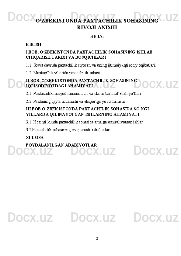 O ZBEKISTONDA PAXTACHILIK SOHASININGʻ
RIVOJLANISHI
REJA:
KIRISH
I.BOB.   O ZBEKISTONDA PAXTACHILIK SOHASINING ISHLAB 	
ʻ
CHIQARISH TARIXI VA BOSQICHLARI
1.1. Sovet davrida paxtachilik siyosati va uning ijtimoiy-iqtisodiy oqibatlari.
1.2.   Mustaqillik yillarida paxtachilik sohasi
II.BOB. O ZBEKISTONDA PAXTACHILIK SOHASINING 
ʻ
IQTISODIYOTDAGI AHAMIYATI
2.1.   Paxtachilik mavjud muammolar va ularni bartaraf etish yo llari	
ʻ
2.2. Paxtaning qayta ishlanishi va eksportga yo`naltirilishi
III.BOB.O`ZBEKISTONDA PAXTACHILIK SOHASIDA SO`NGI 
YILLARDA QILINAYOTGAN ISHLARNING AHAMIYATI.
3.1. Hozirgi kunda paxtachilik sohasida amalga oshiraliyotgan ishlar 
3.2 Paxtachilik sohasining rivojlanish  istiqbollari
XULOSA
FOYDALANILGAN ADABIYOTLAR 
2 