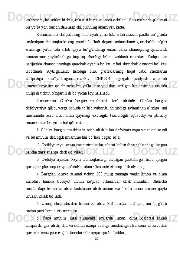 ko’rsatadi, ko’saklar kichik, tolasi sifatsiz va kech ochiladi. Shu ma’noda g’o’zani
bir yo’la yon tomonidan ham chilpishning ahamiyati katta. 
Konussimon chilpishning ahamiyati yana tola sifati asosan pastki bo’g’inda
joylashgan   chanoqlarda   eng   yaxshi   bo’ladi   degan   tushunchaning   unchalik   to’g’ri
emasligi,   ya’ni   tola   sifati   qaysi   bo’g’indaligi   emas,   balki   chanoqning   qanchalik
konussimon   joylashishiga   bog’liq   ekanligi   bilan   izohlash   mumkin.   Tadqiqotlar
natijasida chanoq novdaga qanchalik yaqin bo’lsa, sifati shunchalik yuqori bo’lishi
isbotlandi.   Aytilganlarni   hisobga   olib,   g’o’zalarning   faqat   ustki   shoxlarini
chilpishga   mo’ljallangan   mazkur   CHBX-4   agregati   chilpish   apparati
konstruksiyasini   qo’shimcha   bir  yo’la  ham  yonidan  kesilgan   konussimon   shaklda
chilpish uchun o’zgartirish bo’yicha loyihalanadi. 
7-muammo.   G’o’za   bargini   mashinada   terib   olishdir.   G’o’za   bargini
defolyatsiya qilib, yerga behuda to’kib yuborib, chirindiga aylantirish o’rniga, uni
mashinada   terib   olish   bilan   quyidagi   ekologik,   texnologik,   iqtisodiy   va   ijtimoiy
muammolar bir yo’la hal qilinadi: 
1. G’o’za bargini mashinada terib olish bilan defolyatsiyaga xojat qolmaydi
va bu muhim ekologik muammo hal bo’ladi degan so’z;
 2. Defolyatsiya uchun zarur ximikatlar, ularni keltirish va ishlatishga ketgan
barcha xarajatlarga chek qo’yiladi; 
3.   Defolyatsiyadan   keyin   chanoqlardagi   ochilgan   paxtalarga   ilinib   qolgan
quruq barglarning unga qo’shilib tolani ifloslantirishning oldi olinadi; 
4.   Bargdan   kimyo   sanoati   uchun   200   ming   tonnaga   yaqin   limon   va   olma
kislotasi   hamda   tibbiyot   uchun   ko’plab   vitaminlar   olish   mumkin.   Shuncha
miqdordagi   limon   va   olma   kislotasini   olish   uchun   esa   4   mln   tonna   olmani   qayta
ishlash kerak bo’ladi. 
5.   Uning   chiqindisidan   limon   va   olma   kislotasidan   tashqari,   uni   bijg’itib
metan gazi ham olish mumkin. 
6.   Yana   muhim   jihati   shundaki,   joylarda   limon,   olma   kislotasi   ishlab
chiqarish, gaz olish, chorva uchun ozuqa olishga moslashgan korxona va zavodlar
qurilishi evaziga minglab kishilar ish joyiga ega bo’ladilar; 
20 
