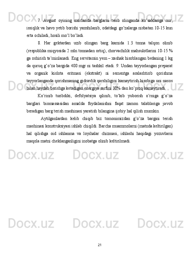 7.   Avgust   oyining   oxirlarida   barglarni   terib   olinganda   ko’saklariga   nur,
issiqlik va havo yetib borishi yaxshilanib, odatdagi go’zalarga nisbatan 10-15 kun
erta ochiladi, hosili mo’l bo’ladi. 
8.   Har   gektardan   uzib   olingan   barg   kamida   1.3   tonna   talqon   olinib
(respublika miqyosida 2 mln tonnadan ortiq), chorvachilik mahsulotlarini 10-15 %
ga oshirish ta’minlanadi. Eng servitamin yem – xashak hisoblangan bedaning 1 kg
da quruq g’o’za bargida 400 mgr ni tashkil etadi. 9. Undan tayyorlangan preparat
va   organik   kislota   eritmasi   (ekstrakt)   ni   sementga   aralashtirib   qorishma
tayyorlanganda qorishmaning gidravlik qarshiligini kamaytirish hisobiga uni nasos
bilan haydab berishga ketadigan energiya sarfini 30% dan ko’proq kamaytiradi. 
Ko’rinib   turibdiki,   defolyatsiya   qilinib,   to’kib   yuborish   o’rniga   g’o’za
barglari   biomassasidan   amalda   foydalanishni   faqat   zamon   talablariga   javob
beradigan barg terish mashinasi yaratish bilangina ijobiy hal qilish mumkin.
  Aytilganlardan   kelib   chiqib   biz   tomonimizdan   g’o’za   bargini   terish
mashinasi konstruksiyasi ishlab chiqildi. Barcha muammolarni (matnda keltirilgan)
hal   qilishga   oid   ishlanma   va   loyihalar   chizmasi,   ishlashi   haqidagi   yozuvlarni
maqola matni cheklanganligini inobatga olinib keltirilmadi.
21 