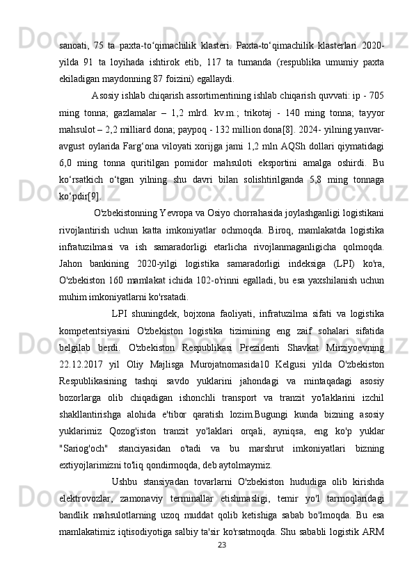 sanoati,   75   ta   paxta-to qimachilik   klasteri.   Paxta-to‘qimachilik   klasterlari   2020-ʻ
yilda   91   ta   loyihada   ishtirok   etib,   117   ta   tumanda   (respublika   umumiy   paxta
ekiladigan maydonning 87 foizini) egallaydi. 
            Asosiy ishlab chiqarish assortimentining ishlab chiqarish quvvati: ip - 705
ming   tonna;   gazlamalar   –   1,2   mlrd.   kv.m.;   trikotaj   -   140   ming   tonna;   tayyor
mahsulot – 2,2 milliard dona; paypoq - 132 million dona[8]. 2024- yilning yanvar-
avgust   oylarida  Farg‘ona  viloyati  xorijga jami   1,2 mln  AQSh dollari  qiymatidagi
6,0   ming   tonna   quritilgan   pomidor   mahsuloti   eksportini   amalga   oshirdi.   Bu
ko‘rsatkich   o‘tgan   yilning   shu   davri   bilan   solishtirilganda   5,8   ming   tonnaga
ko‘pdir[9].
              O'zbekistonning Yevropa va Osiyo chorrahasida joylashganligi logistikani
rivojlantirish   uchun   katta   imkoniyatlar   ochmoqda.   Biroq,   mamlakatda   logistika
infratuzilmasi   va   ish   samaradorligi   etarlicha   rivojlanmaganligicha   qolmoqda.
Jahon   bankining   2020-yilgi   logistika   samaradorligi   indeksiga   (LPI)   ko'ra,
O'zbekiston   160   mamlakat   ichida   102-o'rinni   egalladi,   bu  esa   yaxshilanish   uchun
muhim imkoniyatlarni ko'rsatadi. 
                      LPI   shuningdek,   bojxona   faoliyati,   infratuzilma   sifati   va   logistika
kompetentsiyasini   O'zbekiston   logistika   tizimining   eng   zaif   sohalari   sifatida
belgilab   berdi.   O'zbekiston   Respublikasi   Prezidenti   Shavkat   Mirziyoevning
22.12.2017   yil   Oliy   Majlisga   Murojatnomasida10   Kelgusi   yilda   O'zbekiston
Respublikasining   tashqi   savdo   yuklarini   jahondagi   va   mintaqadagi   asosiy
bozorlarga   olib   chiqadigan   ishonchli   transport   va   tranzit   yo'laklarini   izchil
shakllantirishga   alohida   e'tibor   qaratish   lozim.Bugungi   kunda   bizning   asosiy
yuklarimiz   Qozog'iston   tranzit   yo'laklari   orqali,   ayniqsa,   eng   ko'p   yuklar
"Sariog'och"   stanciyasidan   o'tadi   va   bu   marshrut   imkoniyatlari   bizning
extiyojlarimizni to'liq qondirmoqda, deb aytolmaymiz. 
                  Ushbu   stansiyadan   tovarlarni   O'zbekiston   hududiga   olib   kirishda
elektrovozlar,   zamonaviy   terminallar   etishmasligi,   temir   yo'l   tarmoqlaridagi
bandlik   mahsulotlarning   uzoq   muddat   qolib   ketishiga   sabab   bo'lmoqda.   Bu   esa
mamlakatimiz iqtisodiyotiga salbiy ta'sir ko'rsatmoqda. Shu sababli logistik ARM
23 