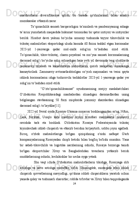 marshrutlarni   diversifikaciya   qilish,   bu   borada   qo'shnilarimiz   bilan   amaliy
muzokaralar o'tkazish zarur.
                   To qimachilik sanoati barqarorligini ta minlash va pandemiyaning sohagaʻ ʼ
ta sirini yumshatish maqsadida hukumat tomonidan bir qator imtiyoz va imtiyozlar	
ʼ
berildi:   Hisobot   davri   yakuni   bo‘yicha   umumiy   tushumda   tayyor   tikuvchilik   va
trikotaj mahsulotlari eksportidagi ulushi kamida 60 foizni tashkil etgan korxonalar
2023-yil   1-yanvarga   qadar   mol-mulk   solig‘ini   to‘lashdan   ozod   etildi.
To qimachilik,   tikuv-trikotaj,   charm-poyabzal   va   mo yna   sanoati   korxonalarining
ʻ ʻ
daromad solig i bo yicha soliq solinadigan baza yetti yil davomida teng ulushlarda	
ʻ ʻ
zamonaviy   tozalash   va   kanalizatsiya   inshootlarini   qurish   xarajatlari   summasiga
kamaytiriladi.   Zamonaviy   avtomatlashtirilgan   so‘yish   majmualari   va   terini   qayta
ishlash korxonalarini  ishga tushiruvchi tashkilotlar 2023-yil  1-yanvarga qadar yer
solig‘ini to‘lashdan ozod etildi. 
                    “O‘zto‘qimachiliksanoat”   uyushmasining   xorijiy   maslahatchilari
O‘zbekiston   Respublikasidagi   manbalardan   olinadigan   daromadlardan   uning
belgilangan   stavkasining   50   foizi   miqdorida   jismoniy   shaxslardan   olinadigan
daromad solig‘i to‘laydilar[11]. 
        2022-yil fevral oyida Rossiya-Ukraina mojarosi boshlanganidan so'ng, N&m,
Zara,   Bershka,   Uniqlo   kabi   mashhur   kiyim   brendlari   mamlakatni   ommaviy
ravishda   tark   eta   boshladi.   O'zbekiston   Rossiya   Federatsiyasida   trikotaj
kiyimkechak ishlab chiqarish va etkazib berishni ko'paytirib, ushbu joyni egalladi.
Biroq,   o'zbek   mahsulotlariga   bo'lgan   qiziqishning   o'sishi   nafaqat   G'arb
kompaniyalarining Rossiyadan  chiqib ketishi  bilan bog'liq bo'lishi  mumkin. Yana
bir   sabab-tikuvchilik   va   logistika   narxlarining   oshishi,   Rossiya   bozoriga   tanish
bo'lgan   eksportchilar   Xitoy   va   Bangladeshdan   tovarlarni   yetkazib   berish
muddatlarining oshishi, kechikishlar bir necha oyga yetadi. 
                    Shu   vaqt   ichida   O'zbekiston   mahsulotlarlarni   tikishga,   Rossiyaga   olib
kelishga   va   hatto   sotishga   muvaffaq   bo'ldi.   Shuningdek,   mintaqada   erkin   ishlab
chiqarish   quvvatlarining   mavjudligi,   qo'shma   ishlab   chiqarishlarni   yaratish   uchun
yanada qulay va tushunarli sharoitlar, rublda to'lovlar va Xitoy bilan taqqoslaganda
24 