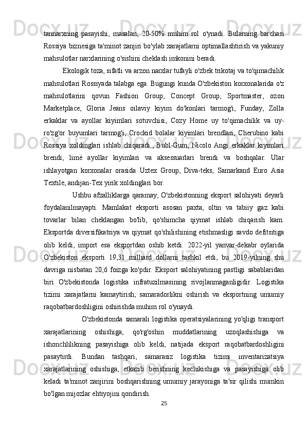 tannarxning   pasayishi,   masalan,   20-50%   muhim   rol   o'ynadi.   Bularning   barchasi
Rossiya biznesiga ta'minot zanjiri bo'ylab xarajatlarni optimallashtirish va yakuniy
mahsulotlar narxlarining o'sishini cheklash imkonini beradi. 
          Ekologik toza, sifatli va arzon narxlar tufayli o'zbek trikotaj va to'qimachilik
mahsulotlari Rossiyada talabga ega. Bugungi kunda O'zbekiston korxonalarida o'z
mahsulotlarini   qovun   Fashion   Group,   Concept   Group,   Sportmaster,   ozon
Marketplace,   Gloria   Jeans   oilaviy   kiyim   do'konlari   tarmog'i,   Funday,   Zolla
erkaklar   va   ayollar   kiyimlari   sotuvchisi,   Cozy   Home   uy   to'qimachilik   va   uy-
ro'zg'or   buyumlari   tarmog'i,   Crockid   bolalar   kiyimlari   brendlari,   Cherubino   kabi
Rossiya   xoldinglari   ishlab   chiqaradi.,   Bubl-Gum,   Nicolo   Angi   erkaklar   kiyimlari
brendi,   limé   ayollar   kiyimlari   va   aksessuarlari   brendi   va   boshqalar.   Ular
ishlayotgan   korxonalar   orasida   Uztex   Group,   Diva-teks,   Samarkand   Euro   Asia
Textile, andijan-Tex yirik xoldinglari bor. 
                       Ushbu afzalliklarga qaramay, O'zbekistonning eksport salohiyati deyarli
foydalanilmayapti.   Mamlakat   eksporti   asosan   paxta,   oltin   va   tabiiy   gaz   kabi
tovarlar   bilan   cheklangan   bo'lib,   qo'shimcha   qiymat   ishlab   chiqarish   kam.
Eksportda diversifikatsiya  va qiymat  qo'shilishining  etishmasligi  savdo  defitsitiga
olib   keldi,   import   esa   eksportdan   oshib   ketdi.   2022-yil   yanvar-dekabr   oylarida
O'zbekiston   eksporti   19,31   milliard   dollarni   tashkil   etdi,   bu   2019-yilning   shu
davriga   nisbatan   20,6   foizga   ko'pdir.   Eksport   salohiyatining   pastligi   sabablaridan
biri   O'zbekistonda   logistika   infratuzilmasining   rivojlanmaganligidir.   Logistika
tizimi   xarajatlarni   kamaytirish,   samaradorlikni   oshirish   va   eksportning   umumiy
raqobatbardoshligini oshirishda muhim rol o'ynaydi. 
                             O'zbekistonda   samarali   logistika  operatsiyalarining  yo'qligi   transport
xarajatlarining   oshishiga,   qo'rg'oshin   muddatlarining   uzoqlashishiga   va
ishonchlilikning   pasayishiga   olib   keldi,   natijada   eksport   raqobatbardoshligini
pasaytirdi.   Bundan   tashqari,   samarasiz   logistika   tizimi   inventarizatsiya
xarajatlarining   oshishiga,   etkazib   berishning   kechikishiga   va   pasayishiga   olib
keladi   ta'minot   zanjirini   boshqarishning   umumiy   jarayoniga   ta'sir   qilishi   mumkin
bo'lgan mijozlar ehtiyojini qondirish. 
25 