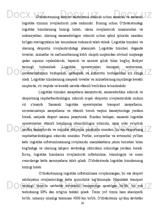               O'zbekistonning eksport salohiyatini oshirish uchun samarali va samarali
logistika   tizimini   rivojlantirish   juda   muhimdir.   Buning   uchun   O'zbekistondagi
logistika   tizimlarining   hozirgi   holati,   ularni   rivojlantirish   muammolari   va
imkoniyatlari,   ularning   samaradorligini   oshirish   uchun   qabul   qilinishi   mumkin
bo'lgan strategiyalarni har tomonlama tushunish talab etiladi. Logistika tizimlari va
ularning   eksportni   rivojlantirishdagi   ahamiyati.   Logistika   tizimlari   deganda
tovarlar, xizmatlar va ma'lumotlarning kelib chiqish nuqtasidan iste'mol nuqtasiga
qadar   oqimini   rejalashtirish,   bajarish   va   nazorat   qilish   bilan   bog'liq   faoliyat
tarmog'i   tushuniladi.   Logistika   operatsiyalari   transport,   omborxona,
inventarizatsiyani   boshqarish,   qadoqlash   va   axborotni   boshqarishni   o'z   ichiga
oladi. Logistika tizimlarining maqsadi tovarlar va xizmatlarning mijozlarga kerakli
miqdorda, o'z vaqtida va kerakli narxda etkazib berilishini ta'minlashdir. 
                           Logistika tizimlari xarajatlarni kamaytirish, samaradorlikni oshirish va
eksportning   raqobatbardoshligini   oshirish   orqali   eksportni   rivojlantirishda   muhim
rol   o'ynaydi.   Samarali   logistika   operatsiyalari   transport   xarajatlarini,
inventarizatsiya   xarajatlarini   va   etkazib   berish   vaqtini   kamaytirishga   yordam
beradi,   natijada   eksport   narxini   pasaytiradi.   Bundan   tashqari,   samarali   logistika
operatsiyalari   etkazib   berishning   ishonchliligini   oshirishi,   zarar   yoki   yo'qotish
xavfini kamaytirishi va mijozlar ehtiyojini qondirishi mumkin, bu esa eksportning
raqobatbardoshligini   oshirishi   mumkin.   Portlar,   aeroportlar   va   avtomobil   yo'llari
kabi   logistika   infratuzilmasining   rivojlanishi   mamlakatlarni   jahon   bozorlari   bilan
bog'lashga   va   ularning   xalqaro   savdodagi   ishtirokini   oshirishga   yordam   beradi.
Biroq,   logistika   tizimlarini   rivojlantirish   infratuzilma,   texnologiya   va   inson
resurslariga   katta   sarmoyalarni   talab   qiladi.   O'zbekistonda   logistika   tizimlarining
hozirgi holati. 
                           O'zbekistonning logistika infratuzilmasi rivojlanmagan, bu esa eksport
salohiyatini   rivojlantirishga   katta   qiyinchilik   tug'dirmoqda.   Mamlakat   transport
tarmog'i   birinchi   navbatda   avtomobil   transportiga   qaratilgan   bo'lib,   bu   yuk
tashishning   80%   dan   ortig'ini   tashkil   qiladi.   Temir   yo'l   tizimi   ham   ahamiyatli
bo'lib, umumiy uzunligi taxminan 4000 km bo'lib, O'zbekistonni qo'shni davlatlar
26 