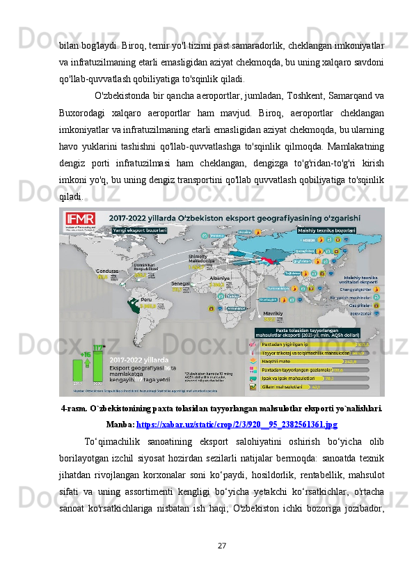 bilan bog'laydi. Biroq, temir yo'l tizimi past samaradorlik, cheklangan imkoniyatlar
va infratuzilmaning etarli emasligidan aziyat chekmoqda, bu uning xalqaro savdoni
qo'llab-quvvatlash qobiliyatiga to'sqinlik qiladi. 
                  O'zbekistonda bir qancha aeroportlar, jumladan, Toshkent, Samarqand va
Buxorodagi   xalqaro   aeroportlar   ham   mavjud.   Biroq,   aeroportlar   cheklangan
imkoniyatlar va infratuzilmaning etarli emasligidan aziyat chekmoqda, bu ularning
havo   yuklarini   tashishni   qo'llab-quvvatlashga   to'sqinlik   qilmoqda.   Mamlakatning
dengiz   porti   infratuzilmasi   ham   cheklangan,   dengizga   to'g'ridan-to'g'ri   kirish
imkoni yo'q, bu uning dengiz transportini qo'llab quvvatlash qobiliyatiga to'sqinlik
qiladi.
4-rasm. O`zbekistonining paxta tolasidan tayyorlangan mahsulotlar eksporti yo`nalishlari.
Manba:   https://xabar.uz/static/crop/2/3/920__95_2382561361.jpg
To‘qimachilik   sanoatining   eksport   salohiyatini   oshirish   bo‘yicha   olib
borilayotgan   izchil   siyosat   hozirdan   sezilarli   natijalar   bermoqda:   sanoatda   texnik
jihatdan   rivojlangan   korxonalar   soni   ko‘paydi,   hosildorlik,   rentabellik,   mahsulot
sifati   va   uning   assortimenti   kengligi   bo‘yicha   yetakchi   ko‘rsatkichlar,   o'rtacha
sanoat   ko'rsatkichlariga   nisbatan   ish   haqi;   O'zbekiston   ichki   bozoriga   jozibador,
27 