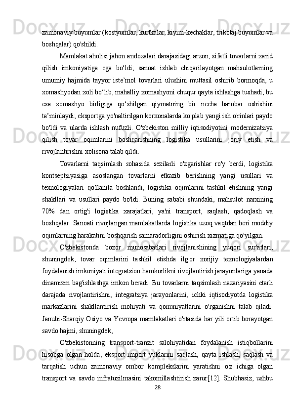 zamonaviy buyumlar (kostyumlar, kurtkalar, kiyim-kechaklar, trikotaj buyumlar va
boshqalar) qo'shildi. 
Mamlakat aholisi jahon andozalari darajasidagi arzon, sifatli tovarlarni xarid
qilish   imkoniyatiga   ega   bo‘ldi;   sanoat   ishlab   chiqarilayotgan   mahsulotlarning
umumiy   hajmida   tayyor   iste’mol   tovarlari   ulushini   muttasil   oshirib   bormoqda,   u
xomashyodan xoli bo‘lib, mahalliy xomashyoni chuqur qayta ishlashga tushadi, bu
esa   xomashyo   birligiga   qo‘shilgan   qiymatning   bir   necha   barobar   oshishini
ta’minlaydi; eksportga yo'naltirilgan korxonalarda ko'plab yangi ish o'rinlari paydo
bo'ldi   va   ularda   ishlash   nufuzli.   O'zbekiston   milliy   iqtisodiyotini   modernizatsiya
qilish   tovar   oqimlarini   boshqarishning   logistika   usullarini   joriy   etish   va
rivojlantirishni xolisona talab qildi. 
Tovarlarni   taqsimlash   sohasida   sezilarli   o'zgarishlar   ro'y   berdi,   logistika
kontseptsiyasiga   asoslangan   tovarlarni   etkazib   berishning   yangi   usullari   va
texnologiyalari   qo'llanila   boshlandi,   logistika   oqimlarini   tashkil   etishning   yangi
shakllari   va   usullari   paydo   bo'ldi.   Buning   sababi   shundaki,   mahsulot   narxining
70%   dan   ortig'i   logistika   xarajatlari,   ya'ni   transport,   saqlash,   qadoqlash   va
boshqalar. Sanoati rivojlangan mamlakatlarda logistika uzoq vaqtdan beri moddiy
oqimlarning harakatini boshqarish samaradorligini oshirish xizmatiga qo'yilgan. 
O'zbekistonda   bozor   munosabatlari   rivojlanishining   yuqori   sur'atlari,
shuningdek,   tovar   oqimlarini   tashkil   etishda   ilg'or   xorijiy   texnologiyalardan
foydalanish imkoniyati integratsion hamkorlikni rivojlantirish jarayonlariga yanada
dinamizm bag'ishlashga imkon beradi. Bu tovarlarni taqsimlash nazariyasini etarli
darajada   rivojlantirishni,   integratsiya   jarayonlarini,   ichki   iqtisodiyotda   logistika
markazlarini   shakllantirish   mohiyati   va   qonuniyatlarini   o'rganishni   talab   qiladi.
Janubi-Sharqiy Osiyo va Yevropa mamlakatlari o'rtasida har yili ortib borayotgan
savdo hajmi, shuningdek, 
O'zbekistonning   transport-tranzit   salohiyatidan   foydalanish   istiqbollarini
hisobga   olgan   holda,   eksport-import   yuklarini   saqlash,   qayta   ishlash,   saqlash   va
tarqatish   uchun   zamonaviy   ombor   komplekslarini   yaratishni   o'z   ichiga   olgan
transport   va   savdo   infratuzilmasini   takomillashtirish   zarur[12].   Shubhasiz,   ushbu
28 