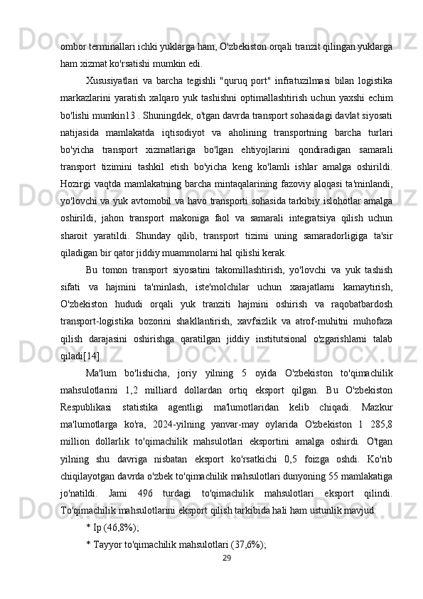 ombor terminallari ichki yuklarga ham, O'zbekiston orqali tranzit qilingan yuklarga
ham xizmat ko'rsatishi mumkin edi. 
Xususiyatlari   va   barcha   tegishli   "quruq   port"   infratuzilmasi   bilan   logistika
markazlarini   yaratish   xalqaro   yuk   tashishni   optimallashtirish   uchun   yaxshi   echim
bo'lishi mumkin13 . Shuningdek, o'tgan davrda transport sohasidagi davlat siyosati
natijasida   mamlakatda   iqtisodiyot   va   aholining   transportning   barcha   turlari
bo'yicha   transport   xizmatlariga   bo'lgan   ehtiyojlarini   qondiradigan   samarali
transport   tizimini   tashkil   etish   bo'yicha   keng   ko'lamli   ishlar   amalga   oshirildi.
Hozirgi  vaqtda mamlakatning barcha mintaqalarining fazoviy aloqasi  ta'minlandi,
yo'lovchi va yuk avtomobil va havo transporti sohasida tarkibiy islohotlar amalga
oshirildi,   jahon   transport   makoniga   faol   va   samarali   integratsiya   qilish   uchun
sharoit   yaratildi.   Shunday   qilib,   transport   tizimi   uning   samaradorligiga   ta'sir
qiladigan bir qator jiddiy muammolarni hal qilishi kerak. 
Bu   tomon   transport   siyosatini   takomillashtirish,   yo'lovchi   va   yuk   tashish
sifati   va   hajmini   ta'minlash,   iste'molchilar   uchun   xarajatlarni   kamaytirish,
O'zbekiston   hududi   orqali   yuk   tranziti   hajmini   oshirish   va   raqobatbardosh
transport-logistika   bozorini   shakllantirish,   xavfsizlik   va   atrof-muhitni   muhofaza
qilish   darajasini   oshirishga   qaratilgan   jiddiy   institutsional   o'zgarishlarni   talab
qiladi[14]. 
Ma'lum   bo'lishicha,   joriy   yilning   5   oyida   O'zbekiston   to'qimachilik
mahsulotlarini   1,2   milliard   dollardan   ortiq   eksport   qilgan.   Bu   O'zbekiston
Respublikasi   statistika   agentligi   ma'lumotlaridan   kelib   chiqadi.   Mazkur
ma'lumotlarga   ko'ra,   2024-yilning   yanvar-may   oylarida   O'zbekiston   1   285,8
million   dollarlik   to'qimachilik   mahsulotlari   eksportini   amalga   oshirdi.   O'tgan
yilning   shu   davriga   nisbatan   eksport   ko'rsatkichi   0,5   foizga   oshdi.   Ko'rib
chiqilayotgan davrda o'zbek to'qimachilik mahsulotlari dunyoning 55 mamlakatiga
jo'natildi.   Jami   496   turdagi   to'qimachilik   mahsulotlari   eksport   qilindi.
To'qimachilik mahsulotlarini eksport qilish tarkibida hali ham ustunlik mavjud: 
* Ip (46,8%); 
* Tayyor to'qimachilik mahsulotlari (37,6%); 
29 