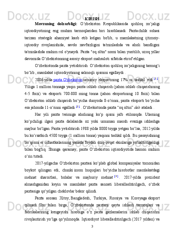 KIRISH
Mavzuning   dolzarbligi:   O zbekiston   Respublikasida   qishloq   xo jaligiʻ ʻ
iqtisodiyotining   eng   muhim   tarmoqlaridan   biri   hisoblanadi.   Paxtachilik   sohasi
tarixan   strategik   ahamiyat   kasb   etib   kelgan   bo'lib,   u   mamlakatning   ijtimoiy-
iqtisodiy   rivojlanishida,   savdo   xavfsizligini   ta'minlashda   va   aholi   bandligini
ta'minlashda muhim rol o'ynaydi. Paxta "oq oltin" nomi bilan yuritilib, uzoq yillar
davomida O zbekistonning asosiy eksport mahsuloti sifatida etirof etilgan.	
ʻ
O zbekistonda paxta yetishtirish	
ʻ     O zbekiston qishloq xo jaligining	ʻ ʻ   tarmog i	ʻ
bo lib ,	
ʻ   mamlakat iqtisodiyotining   salmoqli qismini egallaydi   .
2006-yilda   paxta        O'zbekiston      umumiy   eksportining   17%   ni   tashkil   etdi   [   1   ]
  .
Yiliga 1 million tonnaga yaqin paxta ishlab chiqarish (jahon ishlab chiqarishining
4-5   foizi)   va   eksporti   700-800   ming   tonna   (jahon   eksportining   10   foizi)   bilan
O zbekiston   ishlab  chiqarish  bo yicha  dunyoda 8-o rinni, paxta  eksporti   bo yicha
ʻ ʻ ʻ ʻ
esa jahonda 11-o rinni egalladi	
ʻ   [   2   ]
  . O zbekistonda paxta	ʻ   “oq oltin”   deb   ataladi   .
Har   yili   paxta   terimiga   aholining   ko‘p   qismi   jalb   etilmoqda.   Ularning
ko‘pchiligi   ilgari   paxta   dalalarida   oz   yoki   umuman   maosh   evaziga   ishlashga
majbur bo‘lgan. Paxta yetishtirish 1988 yilda 8000 toyga yetgan bo‘lsa, 2012-yilda
bu ko‘rsatkich 4500 toyga (1 million tonna) yaqinni tashkil qildi. Bu pasayishning
bir qismi er uchastkalarining yanada foydali oziq-ovqat ekinlariga yo'naltirilganligi
bilan   bog'liq.   Shunga   qaramay,   paxta   O‘zbekiston   iqtisodiyotida   hamon   muhim
o‘rin tutadi.
2017-yilgacha  O‘zbekiston  paxtasi  ko‘plab global  kompaniyalar  tomonidan
boykot   qilingan   edi,   chunki   inson   huquqlari   bo‘yicha   hisobotlar   mamlakatdagi
mehnat   sharoitlari,   bolalar   va   majburiy   mehnat   [   3   ]
  .   2017-yilda   prezident
almashganidan   keyin   va   mamlakat   paxta   sanoati   liberallashtirilgach,   o‘zbek
paxtasiga qo‘yilgan cheklovlar bekor qilindi.
Paxta   asosan   Xitoy ,   Bangladesh ,   Turkiya,   Rossiya   va   Koreyaga   eksport
qilinadi.   Shu   bilan   birga,   O zbekistonda   paxtani   qayta   ishlash   tarmoqlari   va	
ʻ
fabrikalarining   kengayishi   hisobiga   o z   paxta   gazlamalarini   ishlab   chiqarishni	
ʻ
rivojlantirish yo lga qo yilmoqda. Iqtisodiyot  liberallashtirilgach (2017 yildan) va	
ʻ ʻ
3 
