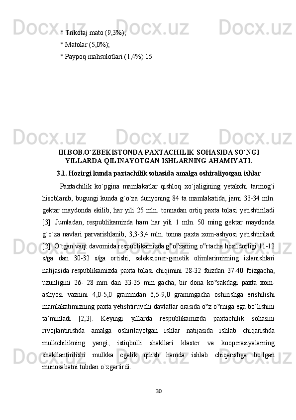 * Trikotaj mato (9,3%); 
* Matolar (5,0%); 
* Paypoq mahsulotlari (1,4%).15
III.BOB.O`ZBEKISTONDA PAXTACHILIK SOHASIDA SO`NGI
YILLARDA QILINAYOTGAN ISHLARNING AHAMIYATI.
3.1. Hozirgi kunda paxtachilik sohasida amalga oshiraliyotgan ishlar
Paxtachilik   ko`pgina   mamlakatlar   qishloq   xo`jaligining   yetakchi   tarmog`i
hisoblanib, bugungi kunda g`o`za dunyoning 84 ta mamlakatida, jami 33-34 mln.
gektar  maydonda ekilib, har  yili  25 mln. tonnadan ortiq paxta tolasi  yetishtiriladi
[3].   Jumladan,   respublikamizda   ham   har   yili   1   mln.   50   ming   gektar   maydonda
g`o`za   navlari   parvarishlanib,   3,3-3,4   mln.   tonna   paxta   xom-ashyosi   yetishtiriladi
[2]. O`tgan vaqt davomida respublikamizda g o zaning o rtacha hosildorligi 11-12‟ ‟ ‟
s/ga   dan   30-32   s/ga   ortishi,   seleksioner-genetik   olimlarimizning   izlanishlari
natijasida   respublikamizda   paxta   tolasi   chiqimini   28-32   foizdan   37-40   foizgacha,
uzunligini   26-   28   mm   dan   33-35   mm   gacha,   bir   dona   ko sakdagi   paxta   xom-	
‟
ashyosi   vaznini   4,0-5,0   grammdan   6,5-9,0   grammgacha   oshirishga   erishilishi
mamlakatimizning paxta yetishtiruvchi davlatlar orasida o z o rniga ega bo`lishini	
‟ ‟
ta’minladi   [2,3].   Keyingi   yillarda   respublikamizda   paxtachilik   sohasini
rivojlantirishda   amalga   oshirilayotgan   ishlar   natijasida   ishlab   chiqarishda
mulkchilikning   yangi,   istiqbolli   shakllari   klaster   va   kooperasiyalarning
shakllantirilishi   mulkka   egalik   qilish   hamda   ishlab   chiqarishga   bo`lgan
munosabatni tubdan o`zgartirdi. 
30 