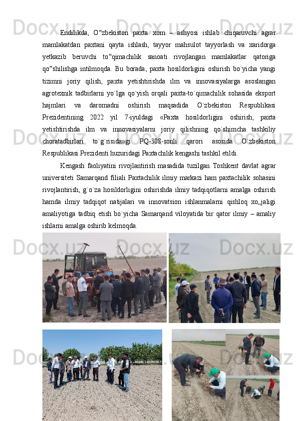 Endilikda,   O zbekiston   paxta   xom   –   ashyosi   ishlab   chiqaruvchi   agrar‟
mamlakatdan   paxtani   qayta   ishlash,   tayyor   mahsulot   tayyorlash   va   xaridorga
yetkazib   beruvchi   to qimachilik   sanoati   rivojlangan   mamlakatlar   qatoriga	
‟
qo shilishga   intilmoqda.   Bu   borada,   paxta   hosildorligini   oshirish   bo`yicha   yangi	
‟
tizimni   joriy   qilish,   paxta   yetishtirishda   ilm   va   innovasiyalarga   asoslangan
agrotexnik   tadbirlarni   yo`lga   qo`yish   orqali   paxta-to`qimachilik   sohasida   eksport
hajmlari   va   daromadni   oshirish   maqsadida   O`zbekiston   Respublikasi
Prezidentining   2022   yil   7-iyuldagi   «Paxta   hosildorligini   oshirish,   paxta
yetishtirishda   ilm   va   innovasiyalarni   joriy   qilishning   qo`shimcha   tashkiliy
choratadbirlari   to`g`risida»gi   PQ-308-sonli   qarori   asosida   O`zbekiston
Respublikasi Prezidenti huzuridagi Paxtachilik kengashi tashkil etildi. 
Kengash   faoliyatini   rivojlantirish   masadida   tuzilgan   Toshkent   davlat   agrar
universiteti   Samarqand   filiali   Paxtachilik   ilmiy   markazi   ham   paxtachilik   sohasini
rivojlantirish,   g`o`za   hosildorligini   oshirishda   ilmiy   tadqiqotlarni   amalga   oshirish
hamda   ilmiy   tadqiqot   natijalari   va   innovatsion   ishlanmalarni   qishloq   xo„jaligi
amaliyotiga   tadbiq   etish   bo`yicha   Samarqand   viloyatida   bir   qator   ilmiy   –   amaliy
ishlarni amalga oshirib kelmoqda.
31
  