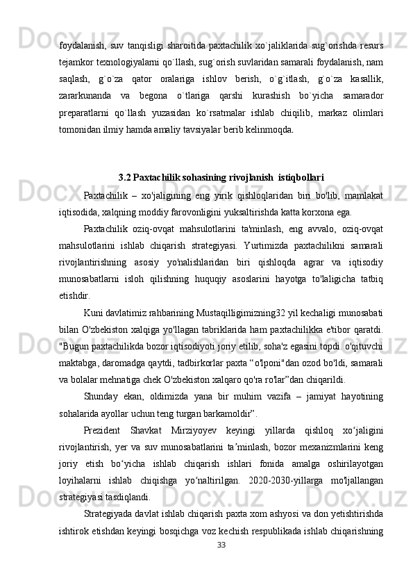 foydalanish,   suv   tanqisligi   sharoitida   paxtachilik   xo`jaliklarida   sug`orishda   resurs
tejamkor texnologiyalarni qo`llash, sug`orish suvlaridan samarali foydalanish, nam
saqlash,   g`o`za   qator   oralariga   ishlov   berish,   o`g`itlash,   g`o`za   kasallik,
zararkunanda   va   begona   o`tlariga   qarshi   kurashish   bo`yicha   samarador
preparatlarni   qo`llash   yuzasidan   ko`rsatmalar   ishlab   chiqilib,   markaz   olimlari
tomonidan ilmiy hamda amaliy tavsiyalar berib kelinmoqda .
3.2 Paxtachilik sohasining rivojlanish  istiqbollari
Paxtachilik   –   xo'jaligining   eng   yirik   qishloqlaridan   biri   bo'lib,   mamlakat
iqtisodida, xalqning moddiy farovonligini yuksaltirishda katta korxona ega.
Paxtachilik   oziq-ovqat   mahsulotlarini   ta'minlash,   eng   avvalo,   oziq-ovqat
mahsulotlarini   ishlab   chiqarish   strategiyasi.   Yurtimizda   paxtachilikni   samarali
rivojlantirishning   asosiy   yo'nalishlaridan   biri   qishloqda   agrar   va   iqtisodiy
munosabatlarni   isloh   qilishning   huquqiy   asoslarini   hayotga   to'laligicha   tatbiq
etishdir.
Kuni davlatimiz rahbarining Mustaqilligimizning32 yil kechaligi munosabati
bilan O'zbekiston   xalqiga yo'llagan  tabriklarida ham   paxtachilikka  e'tibor   qaratdi.
"Bugun paxtachilikda bozor iqtisodiyoti joriy etilib, soha'z egasini topdi. o'qituvchi
maktabga, daromadga qaytdi, tadbirkorlar paxta “o'lponi"dan ozod bo'ldi, samarali
va bolalar mehnatiga chek O'zbekiston xalqaro qo'ra ro'lar”dan chiqarildi.
Shunday   ekan,   oldimizda   yana   bir   muhim   vazifa   –   jamiyat   hayotining
sohalarida ayollar uchun teng turgan barkamoldir”. 
Prezident   Shavkat   Mirziyoyev   keyingi   yillarda   qishloq   xo jaliginiʻ
rivojlantirish,   yer   va   suv   munosabatlarini   ta minlash,   bozor   mexanizmlarini   keng	
ʼ
joriy   etish   bo yicha   ishlab   chiqarish   ishlari   fonida   amalga   oshirilayotgan	
ʻ
loyihalarni   ishlab   chiqishga   yo naltirilgan.   2020-2030-yillarga   mo'ljallangan	
ʻ
strategiyasi tasdiqlandi.
Strategiyada davlat ishlab chiqarish paxta xom ashyosi va don yetishtirishda
ishtirok etishdan keyingi bosqichga voz kechish respublikada ishlab chiqarishning
33 