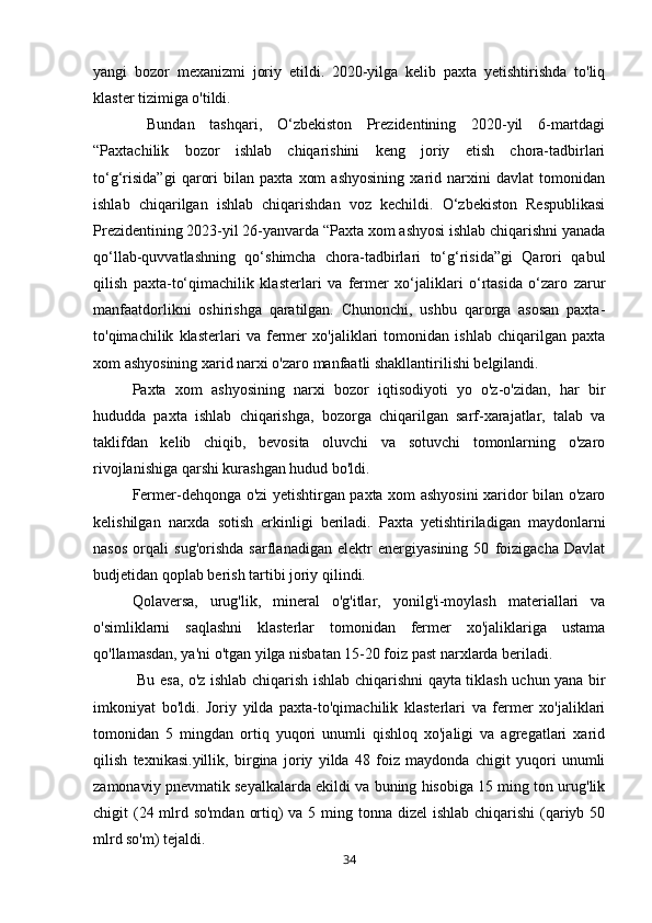 yangi   bozor   mexanizmi   joriy   etildi.   2020-yilga   kelib   paxta   yetishtirishda   to'liq
klaster tizimiga o'tildi. 
  Bundan   tashqari,   O‘zbekiston   Prezidentining   2020-yil   6-martdagi
“Paxtachilik   bozor   ishlab   chiqarishini   keng   joriy   etish   chora-tadbirlari
to‘g‘risida”gi   qarori   bilan   paxta   xom   ashyosining   xarid   narxini   davlat   tomonidan
ishlab   chiqarilgan   ishlab   chiqarishdan   voz   kechildi.   O‘zbekiston   Respublikasi
Prezidentining 2023-yil 26-yanvarda “Paxta xom ashyosi ishlab chiqarishni yanada
qo‘llab-quvvatlashning   qo‘shimcha   chora-tadbirlari   to‘g‘risida”gi   Qarori   qabul
qilish   paxta-to‘qimachilik   klasterlari   va   fermer   xo‘jaliklari   o‘rtasida   o‘zaro   zarur
manfaatdorlikni   oshirishga   qaratilgan.   Chunonchi,   ushbu   qarorga   asosan   paxta-
to'qimachilik   klasterlari   va   fermer   xo'jaliklari   tomonidan   ishlab   chiqarilgan   paxta
xom ashyosining xarid narxi o'zaro manfaatli shakllantirilishi belgilandi.
Paxta   xom   ashyosining   narxi   bozor   iqtisodiyoti   yo   o'z-o'zidan,   har   bir
hududda   paxta   ishlab   chiqarishga,   bozorga   chiqarilgan   sarf-xarajatlar,   talab   va
taklifdan   kelib   chiqib,   bevosita   oluvchi   va   sotuvchi   tomonlarning   o'zaro
rivojlanishiga qarshi kurashgan hudud bo'ldi.
Fermer-dehqonga o'zi yetishtirgan paxta xom ashyosini xaridor bilan o'zaro
kelishilgan   narxda   sotish   erkinligi   beriladi.   Paxta   yetishtiriladigan   maydonlarni
nasos   orqali   sug'orishda   sarflanadigan   elektr   energiyasining   50   foizigacha   Davlat
budjetidan qoplab berish tartibi joriy qilindi.
Qolaversa,   urug'lik,   mineral   o'g'itlar,   yonilg'i-moylash   materiallari   va
o'simliklarni   saqlashni   klasterlar   tomonidan   fermer   xo'jaliklariga   ustama
qo'llamasdan, ya'ni o'tgan yilga nisbatan 15-20 foiz past narxlarda beriladi.
  Bu esa, o'z ishlab chiqarish ishlab chiqarishni qayta tiklash uchun yana bir
imkoniyat   bo'ldi.   Joriy   yilda   paxta-to'qimachilik   klasterlari   va   fermer   xo'jaliklari
tomonidan   5   mingdan   ortiq   yuqori   unumli   qishloq   xo'jaligi   va   agregatlari   xarid
qilish   texnikasi.yillik,   birgina   joriy   yilda   48   foiz   maydonda   chigit   yuqori   unumli
zamonaviy pnevmatik seyalkalarda ekildi va buning hisobiga 15 ming ton urug'lik
chigit (24 mlrd so'mdan  ortiq) va 5 ming tonna dizel  ishlab chiqarishi (qariyb 50
mlrd so'm) tejaldi.
34 