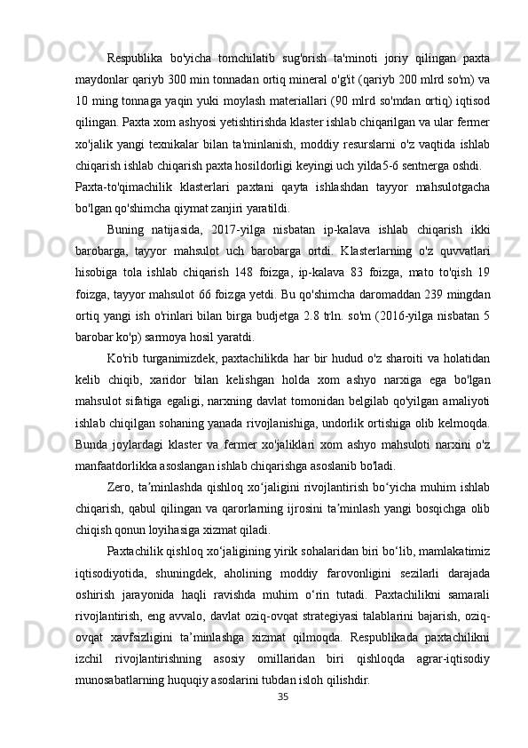 Respublika   bo'yicha   tomchilatib   sug'orish   ta'minoti   joriy   qilingan   paxta
maydonlar qariyb 300 min tonnadan ortiq mineral o'g'it (qariyb 200 mlrd so'm) va
10 ming tonnaga yaqin yuki moylash materiallari (90 mlrd so'mdan ortiq) iqtisod
qilingan.  Paxta xom ashyosi yetishtirishda klaster ishlab chiqarilgan va ular fermer
xo'jalik   yangi   texnikalar   bilan   ta'minlanish,   moddiy   resurslarni   o'z   vaqtida   ishlab
chiqarish ishlab chiqarish paxta hosildorligi keyingi uch yilda5-6 sentnerga oshdi.
Paxta-to'qimachilik   klasterlari   paxtani   qayta   ishlashdan   tayyor   mahsulotgacha
bo'lgan qo'shimcha qiymat zanjiri yaratildi. 
Buning   natijasida,   2017-yilga   nisbatan   ip-kalava   ishlab   chiqarish   ikki
barobarga,   tayyor   mahsulot   uch   barobarga   ortdi.   Klasterlarning   o'z   quvvatlari
hisobiga   tola   ishlab   chiqarish   148   foizga,   ip-kalava   83   foizga,   mato   to'qish   19
foizga, tayyor mahsulot 66 foizga yetdi. Bu qo'shimcha daromaddan 239 mingdan
ortiq  yangi  ish  o'rinlari  bilan  birga  budjetga 2.8  trln.  so'm   (2016-yilga  nisbatan  5
barobar ko'p) sarmoya hosil yaratdi.
Ko'rib   turganimizdek,   paxtachilikda   har   bir   hudud   o'z   sharoiti   va   holatidan
kelib   chiqib,   xaridor   bilan   kelishgan   holda   xom   ashyo   narxiga   ega   bo'lgan
mahsulot  sifatiga  egaligi,  narxning  davlat  tomonidan  belgilab  qo'yilgan   amaliyoti
ishlab chiqilgan sohaning yanada rivojlanishiga, undorlik ortishiga olib kelmoqda.
Bunda   joylardagi   klaster   va   fermer   xo'jaliklari   xom   ashyo   mahsuloti   narxini   o'z
manfaatdorlikka asoslangan ishlab chiqarishga asoslanib bo'ladi.
Zero,   ta minlashda   qishloq   xo jaligini   rivojlantirish   bo yicha   muhim   ishlabʼ ʻ ʻ
chiqarish,  qabul  qilingan  va  qarorlarning  ijrosini   ta minlash   yangi  bosqichga   olib	
ʼ
chiqish qonun loyihasiga xizmat qiladi.
Paxtachilik qishloq xo‘jaligining yirik sohalaridan biri bo‘lib, mamlakatimiz
iqtisodiyotida,   shuningdek,   aholining   moddiy   farovonligini   sezilarli   darajada
oshirish   jarayonida   haqli   ravishda   muhim   o‘rin   tutadi.   Paxtachilikni   samarali
rivojlantirish,  eng avvalo,  davlat   oziq-ovqat   strategiyasi  talablarini  bajarish,  oziq-
ovqat   xavfsizligini   ta’minlashga   xizmat   qilmoqda.   Respublikada   paxtachilikni
izchil   rivojlantirishning   asosiy   omillaridan   biri   qishloqda   agrar-iqtisodiy
munosabatlarning huquqiy asoslarini tubdan isloh qilishdir.
35 