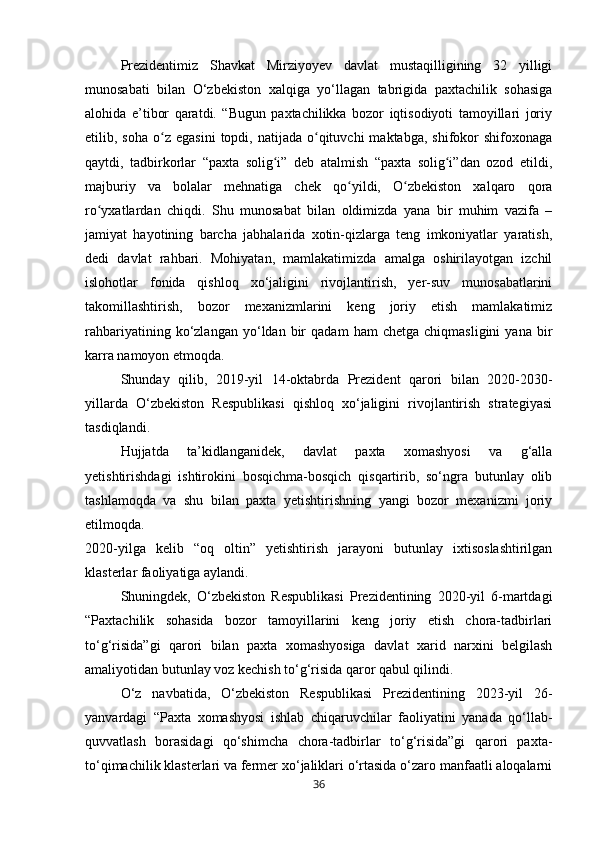 Prezidentimiz   Shavkat   Mirziyoyev   davlat   mustaqilligining   32   yilligi
munosabati   bilan   O‘zbekiston   xalqiga   yo‘llagan   tabrigida   paxtachilik   sohasiga
alohida   e’tibor   qaratdi.   “Bugun   paxtachilikka   bozor   iqtisodiyoti   tamoyillari   joriy
etilib,  soha  o z  egasini   topdi,  natijada   o qituvchi  maktabga,   shifokor  shifoxonagaʻ ʻ
qaytdi,   tadbirkorlar   “paxta   solig i”   deb   atalmish   “paxta   solig i”dan   ozod   etildi,	
ʻ ʻ
majburiy   va   bolalar   mehnatiga   chek   qo yildi,   O zbekiston   xalqaro   qora	
ʻ ʻ
ro yxatlardan   chiqdi.   Shu   munosabat   bilan   oldimizda   yana   bir   muhim   vazifa   –	
ʻ
jamiyat   hayotining   barcha   jabhalarida   xotin-qizlarga   teng   imkoniyatlar   yaratish,
dedi   davlat   rahbari.   Mohiyatan,   mamlakatimizda   amalga   oshirilayotgan   izchil
islohotlar   fonida   qishloq   xo‘jaligini   rivojlantirish,   yer-suv   munosabatlarini
takomillashtirish,   bozor   mexanizmlarini   keng   joriy   etish   mamlakatimiz
rahbariyatining   ko‘zlangan   yo‘ldan  bir   qadam   ham   chetga   chiqmasligini   yana   bir
karra namoyon etmoqda.
Shunday   qilib,   2019-yil   14-oktabrda   Prezident   qarori   bilan   2020-2030-
yillarda   O‘zbekiston   Respublikasi   qishloq   xo‘jaligini   rivojlantirish   strategiyasi
tasdiqlandi.
Hujjatda   ta’kidlanganidek,   davlat   paxta   xomashyosi   va   g‘alla
yetishtirishdagi   ishtirokini   bosqichma-bosqich   qisqartirib,   so‘ngra   butunlay   olib
tashlamoqda   va   shu   bilan   paxta   yetishtirishning   yangi   bozor   mexanizmi   joriy
etilmoqda.
2020-yilga   kelib   “oq   oltin”   yetishtirish   jarayoni   butunlay   ixtisoslashtirilgan
klasterlar faoliyatiga aylandi.
Shuningdek,   O‘zbekiston   Respublikasi   Prezidentining   2020-yil   6-martdagi
“Paxtachilik   sohasida   bozor   tamoyillarini   keng   joriy   etish   chora-tadbirlari
to‘g‘risida”gi   qarori   bilan   paxta   xomashyosiga   davlat   xarid   narxini   belgilash
amaliyotidan butunlay voz kechish to‘g‘risida qaror qabul qilindi.
O‘z   navbatida,   O‘zbekiston   Respublikasi   Prezidentining   2023-yil   26-
yanvardagi   “Paxta   xomashyosi   ishlab   chiqaruvchilar   faoliyatini   yanada   qo‘llab-
quvvatlash   borasidagi   qo‘shimcha   chora-tadbirlar   to‘g‘risida”gi   qarori   paxta-
to‘qimachilik klasterlari va fermer xo‘jaliklari o‘rtasida o‘zaro manfaatli aloqalarni
36 