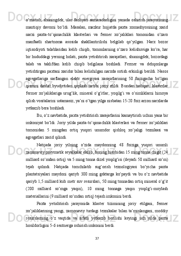 o‘rnatish,   shuningdek,   ular   faoliyati   samaradorligini   yanada   oshirish   jarayonining
mantiqiy   davomi   bo‘ldi.   Masalan,   mazkur   hujjatda   paxta   xomashyosining   xarid
narxi   paxta-to‘qimachilik   klasterlari   va   fermer   xo‘jaliklari   tomonidan   o‘zaro
manfaatli   shartnoma   asosida   shakllantirilishi   belgilab   qo‘yilgan.   Narx   bozor
iqtisodiyoti   talablaridan   kelib   chiqib,   tomonlarning   o‘zaro   kelishuviga   ko‘ra,   har
bir hududdagi yerning holati, paxta yetishtirish xarajatlari, shuningdek, bozordagi
talab   va   taklifdan   kelib   chiqib   belgilana   boshladi.   Fermer   va   dehqonlarga
yetishtirgan paxtani xaridor bilan kelishilgan narxda sotish erkinligi berildi. Nasos
agregatlariga   sarflangan   elektr   energiyasi   xarajatlarining   50   foizigacha   bo‘lgan
qismini   davlat   byudjetidan   qoplash   tartibi   joriy   etildi.   Bundan   tashqari,   klasterlar
fermer   xo‘jaliklariga   urug‘lik,   mineral   o‘g‘itlar,   yoqilg‘i   va   o‘simliklarni   himoya
qilish vositalarini ustamasiz, ya’ni o‘tgan yilga nisbatan 15-20 foiz arzon narxlarda
yetkazib bera boshladi.
Bu, o‘z navbatida, paxta yetishtirish xarajatlarini kamaytirish uchun yana bir
imkoniyat bo‘ldi. Joriy yilda paxta-to‘qimachilik klasterlari va fermer xo‘jaliklari
tomonidan   5   mingdan   ortiq   yuqori   unumdor   qishloq   xo‘jaligi   texnikasi   va
agregatlari xarid qilindi.
Natijada   joriy   yilning   o‘zida   maydonning   48   foiziga   yuqori   unumli
zamonaviy pnevmatik seyalkalar ekilib, buning hisobidan 15 ming tonna chigit (24
milliard so‘mdan ortiq) va 5 ming tonna dizel yoqilg‘isi (deyarli 50 milliard so‘m)
tejab   qolindi.   Natijada   tomchilatib   sug‘orish   texnologiyasi   bo‘yicha   paxta
plantatsiyalari   maydoni   qariyb   300   ming   gektarga   ko‘paydi   va   bu   o‘z   navbatida
qariyb 1,5 milliard kub metr suv resurslari, 50 ming tonnadan ortiq mineral o‘g‘it
(200   milliard   so‘mga   yaqin),   10   ming   tonnaga   yaqin   yoqilg‘i-moylash
materiallarini (9 milliard so‘mdan ortiq) tejash imkonini berdi.
Paxta   yetishtirish   jarayonida   klaster   tizimining   joriy   etilgani,   fermer
xo‘jaliklarining   yangi,   zamonaviy   turdagi   texnikalar   bilan   ta’minlangani,   moddiy
resurslarning   o‘z   vaqtida   va   sifatli   yetkazib   berilishi   keyingi   uch   yilda   paxta
hosildorligini 5-6 sentnerga oshirish imkonini berdi.
37 