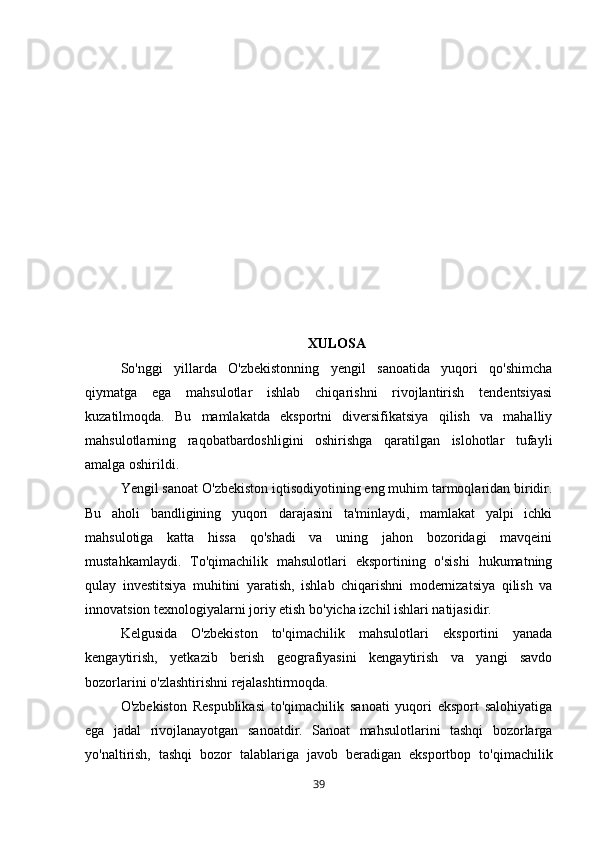 XULOSA
So'nggi   yillarda   O'zbekistonning   yengil   sanoatida   yuqori   qo'shimcha
qiymatga   ega   mahsulotlar   ishlab   chiqarishni   rivojlantirish   tendentsiyasi
kuzatilmoqda.   Bu   mamlakatda   eksportni   diversifikatsiya   qilish   va   mahalliy
mahsulotlarning   raqobatbardoshligini   oshirishga   qaratilgan   islohotlar   tufayli
amalga oshirildi. 
Yengil sanoat O'zbekiston iqtisodiyotining eng muhim tarmoqlaridan biridir.
Bu   aholi   bandligining   yuqori   darajasini   ta'minlaydi,   mamlakat   yalpi   ichki
mahsulotiga   katta   hissa   qo'shadi   va   uning   jahon   bozoridagi   mavqeini
mustahkamlaydi.   To'qimachilik   mahsulotlari   eksportining   o'sishi   hukumatning
qulay   investitsiya   muhitini   yaratish,   ishlab   chiqarishni   modernizatsiya   qilish   va
innovatsion texnologiyalarni joriy etish bo'yicha izchil ishlari natijasidir. 
Kelgusida   O'zbekiston   to'qimachilik   mahsulotlari   eksportini   yanada
kengaytirish,   yetkazib   berish   geografiyasini   kengaytirish   va   yangi   savdo
bozorlarini o'zlashtirishni rejalashtirmoqda. 
O'zbekiston   Respublikasi   to'qimachilik   sanoati   yuqori   eksport   salohiyatiga
ega   jadal   rivojlanayotgan   sanoatdir.   Sanoat   mahsulotlarini   tashqi   bozorlarga
yo'naltirish,   tashqi   bozor   talablariga   javob   beradigan   eksportbop   to'qimachilik
39 