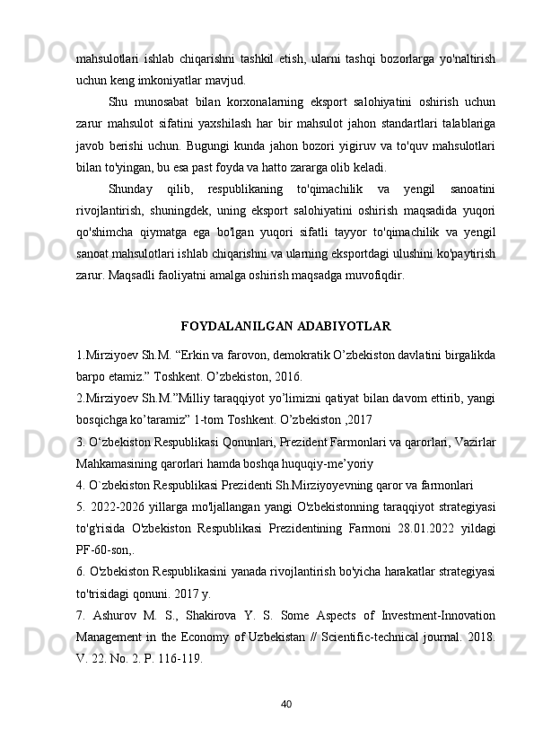 mahsulotlari   ishlab   chiqarishni   tashkil   etish,   ularni   tashqi   bozorlarga   yo'naltirish
uchun keng imkoniyatlar mavjud. 
Shu   munosabat   bilan   korxonalarning   eksport   salohiyatini   oshirish   uchun
zarur   mahsulot   sifatini   yaxshilash   har   bir   mahsulot   jahon   standartlari   talablariga
javob   berishi   uchun.   Bugungi   kunda   jahon   bozori   yigiruv   va   to'quv   mahsulotlari
bilan to'yingan, bu esa past foyda va hatto zararga olib keladi. 
Shunday   qilib,   respublikaning   to'qimachilik   va   yengil   sanoatini
rivojlantirish,   shuningdek,   uning   eksport   salohiyatini   oshirish   maqsadida   yuqori
qo'shimcha   qiymatga   ega   bo'lgan   yuqori   sifatli   tayyor   to'qimachilik   va   yengil
sanoat mahsulotlari ishlab chiqarishni va ularning eksportdagi ulushini ko'paytirish
zarur. Maqsadli faoliyatni amalga oshirish maqsadga muvofiqdir.
FOYDALANILGAN ADABIYOTLAR
1.Mirziyoev Sh.M.  “ Erkin va farovon, demokratik O’zbekiston davlatini birgalikda
barpo etamiz. ”  Toshkent. O’zbekiston, 2016.
2.Mirziyoev Sh.M.”Milliy taraqqiyot yo’limizni qatiyat bilan davom ettirib, yangi
bosqichga ko’taramiz” 1-tom Toshkent. O’zbekiston ,2017
3. O‘zbekiston Respublikasi Qonunlari, Prezident Farmonlari va qarorlari, Vazirlar
Mahkamasining qarorlari hamda boshqa huquqiy-me’yoriy
4. O`zbekiston Respublikasi Prezidenti Sh.Mirziyoyevning qaror va farmonlari
5.  2022-2026  yillarga   mo'ljallangan   yangi   O'zbekistonning   taraqqiyot   strategiyasi
to'g'risida   O'zbekiston   Respublikasi   Prezidentining   Farmoni   28.01.2022   yildagi
PF-60-son,. 
6. O'zbekiston Respublikasini yanada rivojlantirish bo'yicha harakatlar strategiyasi
to'trisidagi qonuni. 2017 y. 
7.   Ashurov   M.   S.,   Shakirova   Y.   S.   Some   Aspects   of   Investment-Innovation
Management   in   the   Economy   of   Uzbekistan   //   Scientific-technical   journal.   2018.
V. 22. No. 2. P. 116-119. 
40 