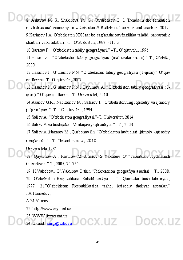 8.   Ashurov   M.   S.,   Shakirova   Yu.   S.,   Turdibekov   O.   I.   Trends   in   the   formation
multistructural   economy   in   Uzbekistan   //   Bulletin   of   science   and   practice.   2019.
9.Karimov I.A. O’zbekiston XXI asr bo’sag’asida: xavfsizlikka tahdid, barqarorlik
shartlari va kafolatlari. -T.: O’zbekiston, 1997. -110 b.
10. Baratov P.  “ O’zbekiston tabiiy geografiyasi. ”  –T., O’qituvchi, 1996.
11.Hasanov   I.   “ O’zbekiston   tabiiy   geografiyasi   (ma’ruzalar   matni). ” -T.,   O’zMU,
2000.
12.Hasanov I., G’ulomov P.N.   “ O’zbekiston tabiiy geografiyasi  (1-qism). ”   O’quv
qo’llanma.-T.: O’qituvchi, 2007.
13.Hasanov I., G’ulomov P.N., Qayumov A. “O’zbekiston tabiiy geografiyasi (2-
qism).” O’quv qo’llanma.-T.: Universitet, 2010.
14.Asanov G.R., Nabixonov M., Safarov I. “O’zbekistonning iqtisodiy va ijtimoiy
jo’g’rofiyasi.” -T.: “O’qituvchi”, 1994.
15. Soliev A.  “ O’zbekiston geografiyasi. ” -T.:Universitet, 2014.
16. Soliev A va boshqalar  “ Mintaqaviy iqtisodiyot. ”  –T., 2003.
17.Soliev A.,Nazarov M., Qurbonov Sh. “O’zbekiston hududlari ijtimoiy -iqtisodiy
rivojlanishi.” –T.: “Mumtoz so’z ”, 2010
Universiteta 1981. 
18.   Qayumov   A.,   Rasulov   M.,Umarov   S.,Yakubov   O`. ” Tabiatdan   foydalanish
iqtisodiyoti. ”  T., 2005, 74-75 b. 
19. H.Vahobov., O’.Yakubov O`tkir.   “ Rekreatsion geografiya asoslari. ”   T., 2008.
20.   O`zbekiston   Respublikasi.   E ntsiklopediya.   –   T.:   Qomuslar   bosh   tahririyati,
1997.   21.”O’zbekiston   Respublikasida   tashqi   iqtisodiy   faoliyat   asosalari”
I.A.Hamedov,
A.M.Alimov. 
22. http://www.ziyonet.uz
23. WWW.jizzaxstat.uz
24. E-mail:  knigi@szko.ru
41 