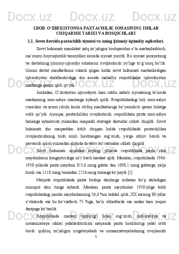 I.BOB. O ZBEKISTONDA PAXTACHILIK SOHASINING ISHLABʻ
CHIQARISH TARIXI VA BOSQICHLARI
1.1. Sovet davrida paxtachilik siyosati va uning ijtimoiy-iqtisodiy oqibatlari.
Sovet hukumati mamlakat xalq xo‘jaligini boshqarishni o‘ta markazlashtirib,
ma’muriy-buyruqbozlik tamoyillari asosida siyosat yuritdi. Bu siyosat jamiyatning
va   davlatning   ijtimoiy-iqtisodiy   sohalarini   rivojlantirish   yo‘liga   to‘g‘onoq   bo‘ldi.
Umum   davlat   manfaatlarini   rukach   qilgan   holda   sovet   hukumati   markazlashgan
iqtisodiyotni   shakllantirishga   shu   asosda   mahalliy   respublikalar   iqtisodiyotini
markazga qaram qilib qo‘ydi. 
Jumladan,   O‘zbekiston   iqtisodiyoti   ham   ushbu   xatarli   siyosatning   ta’sirida
markazning   xom-ashyo   manbaiga   aylanib   qoldi.   Respublikadagi   boy   xom-ashyo
resurslari   va   arzon   ishchi   kuchi   ittifoq   manfaatlariga   bo‘ysundirib   qaram   holatga
solib   qo‘ydi.   Ayniqsa,   paxtachilikni   rivojlantirish,   respublikani   paxta   xom-ashyo
bazasiga   aylantirish   yuzasidan   maqsadli   strategik   dasturlar   ishlab   chiqildi.   Sovet
hukumati   shu   maqsaddan   kelib   chiqqan   holda   respublikada   paxtachilikni
rivojlantirishning   bosh   omili   hisoblangan   sug‘orish,   y е rga   ishlov   berish   va
parvarish qilish yuzasidan alohida direktiv ko‘rsatmalar ishlab chiqildi. 
Sovet   hukumati   urushdan   keyingi   yillarda   respublikada   paxta   ekin
maydonlarini kengaytirishga zo‘r berib harakat qildi. Masalan, respublikada 1946-
1950-yillarda   paxta  maydoni   815,6  ming   gektar   dan   1098,1  ming  gektarga,   yalpi
hosili esa 1118 ming tonnadan 2226 ming tonnaga ko‘paydi [1]. 
Natijada   respublikada   paxta   boshqa   ekinlarga   nisbatan   ko‘p   ekiladigan
monopol   ekin   turiga   aylandi.   Masalan,   paxta   maydonlari   1950-yilga   kelib
respublikadagi jamiki maydonlarining 56,6 %ni tashkil qildi, XX asrning 80-yillar
o‘rtalarida   esa   bu   ko‘rsatkich   75   %ga,   ba’zi   oblastlarda   esa   undan   ham   yuqori
darajaga ko‘tarildi.
Respublikada   markaz   topshirig‘i   bilan   sug‘orish,   melioratsiya   va
mexanizatsiya   ishlari   jadallashtirilishi   natijasida   paxta   hosildorligi   jadal   ortib
bordi:   qishloq   xo‘jaligini   irrigatsiyalash   va   mexanizatsiyalashning   rivojlanishi
5 