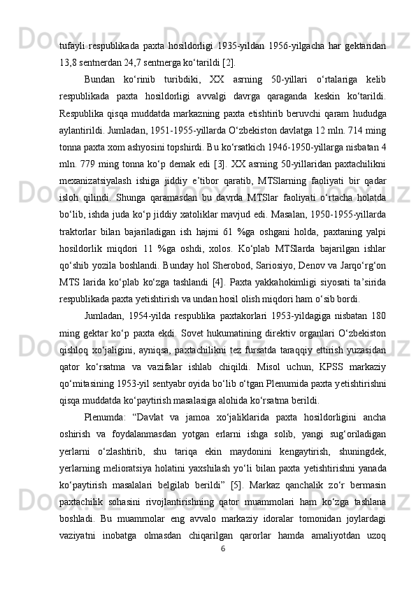 tufayli   respublikada   paxta   hosildorligi   1935-yildan   1956-yilgacha   har   gektaridan
13,8 sentnerdan 24,7 sentnerga ko‘tarildi [2]. 
Bundan   ko‘rinib   turibdiki,   XX   asrning   50-yillari   o‘rtalariga   kelib
respublikada   paxta   hosildorligi   avvalgi   davrga   qaraganda   keskin   ko‘tarildi.
Respublika   qisqa   muddatda   markazning   paxta   е tishtirib   beruvchi   qaram   hududga
aylantirildi. Jumladan, 1951-1955-yillarda O‘zbekiston davlatga 12 mln. 714 ming
tonna paxta xom ashyosini topshirdi. Bu ko‘rsatkich 1946-1950-yillarga nisbatan 4
mln. 779  ming  tonna  ko‘p  demak edi   [3].  XX asrning  50-yillaridan  paxtachilikni
mexanizatsiyalash   ishiga   jiddiy   e’tibor   qaratib,   MTSlarning   faoliyati   bir   qadar
isloh   qilindi.   Shunga   qaramasdan   bu   davrda   MTSlar   faoliyati   o‘rtacha   holatda
bo‘lib, ishda juda ko‘p jiddiy xatoliklar mavjud edi. Masalan,  1950-1955-yillarda
traktorlar   bilan   bajariladigan   ish   hajmi   61   %ga   oshgani   holda,   paxtaning   yalpi
hosildorlik   miqdori   11   %ga   oshdi,   xolos.   Ko‘plab   MTSlarda   bajarilgan   ishlar
qo‘shib yozila boshlandi. Bunday hol Sherobod, Sariosiyo, Denov va Jarqo‘rg‘on
MTS   larida   ko‘plab   ko‘zga   tashlandi   [4].   Paxta   yakkahokimligi   siyosati   ta’sirida
respublikada paxta y е tishtirish va undan hosil olish miqdori ham o‘sib bordi. 
Jumladan,   1954-yilda   respublika   paxtakorlari   1953-yildagiga   nisbatan   180
ming   gektar   ko‘p   paxta   ekdi.   Sovet   hukumatining   direktiv   organlari   O‘zbekiston
qishloq   xo‘jaligini,   ayniqsa,   paxtachilikni   tez   fursatda   taraqqiy   ettirish   yuzasidan
qator   ko‘rsatma   va   vazifalar   ishlab   chiqildi.   Misol   uchun,   KPSS   markaziy
qo‘mitasining 1953-yil sentyabr oyida bo‘lib o‘tgan Plenumida paxta y е tishtirishni
qisqa muddatda ko‘paytirish masalasiga alohida ko‘rsatma berildi. 
Plenumda:   “Davlat   va   jamoa   xo‘jaliklarida   paxta   hosildorligini   ancha
oshirish   va   foydalanmasdan   yotgan   е rlarni   ishga   solib,   yangi   sug‘oriladigan
y е rlarni   o‘zlashtirib,   shu   tariqa   ekin   maydonini   kengaytirish,   shuningdek,
y е rlarning   melioratsiya   holatini   yaxshilash   yo‘li   bilan   paxta   y е tishtirishni   yanada
ko‘paytirish   masalalari   belgilab   berildi”   [5].   Markaz   qanchalik   zo‘r   bermasin
paxtachilik   sohasini   rivojlantirishning   qator   muammolari   ham   ko‘zga   tashlana
boshladi.   Bu   muammolar   eng   avvalo   markaziy   idoralar   tomonidan   joylardagi
vaziyatni   inobatga   olmasdan   chiqarilgan   qarorlar   hamda   amaliyotdan   uzoq
6 