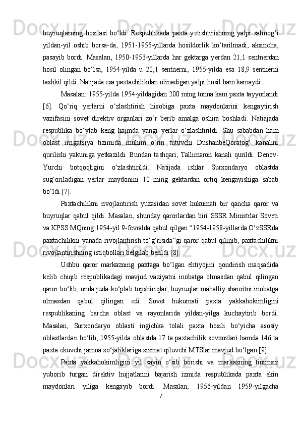 buyruqlarning   hosilasi   bo‘ldi.   Respublikada   paxta   y е tishtirishning   yalpi   salmog‘i
yildan-yil   oshib   borsa-da,   1951-1955-yillarda   hosildorlik   ko‘tarilmadi,   aksincha,
pasayib   bordi.   Masalan,   1950-1953-yillarda   har   gektarga   y е rdan   21,1   sentnerdan
hosil   olingan   bo‘lsa,   1954-yilda   u   20,1   sentnerni,   1955-yilda   esa   18,9   sentnerni
tashkil qildi. Natijada esa paxtachilikdan olinadigan yalpi hosil ham kamaydi. 
Masalan: 1955-yilda 1954-yildagidan 200 ming tonna kam paxta tayyorlandi
[6].   Qo‘riq   y е rlarni   o‘zlashtirish   hisobiga   paxta   maydonlarini   kengaytirish
vazifasini   sovet   direktiv   organlari   zo‘r   berib   amalga   oshira   boshladi.   Natiajada
respublika   bo‘ylab   keng   hajmda   yangi   y е rlar   o‘zlashtirildi.   Shu   sababdan   ham
oblast   irrigatsiya   tizimida   muhim   o‘rin   tutuvchi   DushanbeQoratog‘   kanalini
qurilishi   yakuniga   y е tkazildi.  Bundan   tashqari,   Tallimaron   kanali   qurildi.  Denov-
Yurchi   botqoqligini   o‘zlashtirildi.   Natijada   ishlar   Surxondaryo   oblastda
sug‘oriladigan   y е rlar   maydonini   10   ming   gektardan   ortiq   kengayishiga   sabab
bo‘ldi [7]. 
Paxtachilikni   rivojlantirish   yuzasidan   sovet   hukumati   bir   qancha   qaror   va
buyruqlar   qabul   qildi.   Masalan,   shunday   qarorlardan   biri   SSSR   Ministrlar   Soveti
va KPSS MQning 1954-yil 9-fevralda qabul qilgan “1954-1958-yillarda O‘zSSRda
paxtachilikni yanada rivojlantirish to‘g‘risida”gi qaror qabul qilinib, paxtachilikni
rivojlantirishning istiqbollari belgilab berildi [8]. 
Ushbu   qaror   markazning   paxtaga   bo‘lgan   ehtiyojini   qondirish   maqsadida
kelib   chiqib   respublikadagi   mavjud   vaziyatni   inobatga   olmasdan   qabul   qilingan
qaror bo‘lib, unda juda ko‘plab topshiriqlar, buyruqlar mahalliy sharoitni inobatga
olmasdan   qabul   qilingan   edi.   Sovet   hukumati   paxta   yakkahokimligini
respublikaning   barcha   oblast   va   rayonlarida   yildan-yilga   kuchaytirib   bordi.
Masalan,   Surxondaryo   oblasti   ingichka   tolali   paxta   hosili   bo‘yicha   asosiy
oblastlardan bo‘lib, 1955-yilda oblastda 17 ta paxtachilik sovxozlari hamda 146 ta
paxta ekuvchi jamoa xo‘jaliklariga xizmat qiluvchi MTSlar mavjud bo‘lgan [9]. 
Paxta   yakkahokimligini   yil   sayin   o‘sib   borishi   va   markazning   tinimsiz
yuborib   turgan   direktiv   hujjatlarini   bajarish   izmida   respublikada   paxta   ekin
maydonlari   yiliga   kengayib   bordi.   Masalan,   1956-yildan   1959-yilgacha
7 